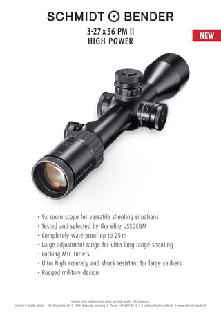 Contact us to find out more about our high-quality rifle scopes at:
Schmidt & Bender GmbH | Am Grossacker 42 | 35444 Biebertal, Germany | Phone: +49 6409 8115 – 0 | info@schmidt-bender.de | www.schmidt-bender.de
•	9x zoom scope for versatile shooting situations
•	Tested and selected by the elite USSOCOM
•	Completely waterproof up to 25 m
•	Large adjustment range for ultra long range shooting
•	Locking MTC turrets
•	Ultra high accuracy and shock resistant for large calibers
•	Rugged military design
NEW3-27 x 56 PM II 
HigH Power
 