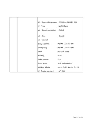 iii) Design / Dimensions : ANSI B16.34 / API :600
iv) Type : WEIR Type
v) Bonnet connection : Bolted
vi) Seat : Sealed
vii) Material
Body & Bonnet : ASTM A351CF 8M
Wedge/plug : ASTM A351CF 8M
Stem : 13 % cr. faced
Packing : CAF
Yoke Sleeves : SS
Hand wheel : CS/ Malleable iron
viii)Nuts & Bolts : A193 Gr.B7 & A194 Gr. 2H
ix) Testing standard : API 598
Page 311 of 1054
 