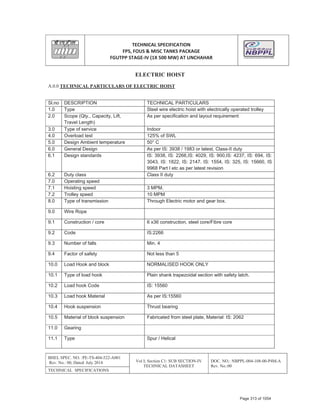 TECHNICAL SPECIFICATION
FPS, FOUS & MISC TANKS PACKAGE
FGUTPP STAGEͲIV (1X 500 MW) AT UNCHAHAR
BHEL SPEC. NO. :PE-TS-404-522-A001
Rev. No.: 00, Dated: July 2014 Vol I; Section C1: SUB SECTION-IV
TECHNICAL DATASHEET
DOC. NO.: NBPPL-004-108-00-P4M-A
Rev. No.:00
TECHNICAL SPECIFICATIONS
ELECTRIC HOIST
A.0.0 TECHNICAL PARTICULARS OF ELECTRIC HOIST
Sl.no DESCRIPTION TECHNICAL PARTICULARS
1.0 Type Steel wire electric hoist with electrically operated trolley
2.0 Scope (Qty., Capacity, Lift,
Travel Length)
As per specification and layout requirement
3.0 Type of service Indoor
4.0 Overload test 125% of SWL
5.0 Design Ambient temperature 50° C
6.0 General Design As per IS: 3938 / 1983 or latest, Class-II duty
6.1 Design standards IS: 3938, IS: 2266,IS: 4029, IS: 900,IS: 4237, IS: 694, IS:
3043, IS: 1822, IS: 2147. IS: 1554, IS: 325, IS: 15660, IS
9968 Part I etc as per latest revision
6.2 Duty class Class II duty
7.0 Operating speed
7.1 Hoisting speed 3 MPM.
7.2 Trolley speed 10 MPM
8.0 Type of transmission Through Electric motor and gear box.
9.0 Wire Rope
9.1 Construction / core 6 x36 construction, steel core/Fibre core
9.2 Code IS:2266
9.3 Number of falls Min. 4
9.4 Factor of safety Not less than 5
10.0 Load Hook and block NORMALISED HOOK ONLY
10.1 Type of load hook Plain shank trapezoidal section with safety latch.
10.2 Load hook Code IS: 15560
10.3 Load hook Material As per IS:15560
10.4 Hook suspension Thrust bearing
10.5 Material of block suspension Fabricated from steel plate, Material: IS: 2062
11.0 Gearing
11.1 Type Spur / Helical
Page 313 of 1054
 
