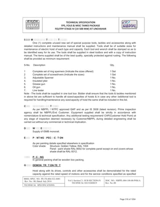 TECHNICAL SPECIFICATION
FPS, FOUS & MISC TANKS PACKAGE
FGUTPP STAGEͲIV (1X 500 MW) AT UNCHAHAR
BHEL SPEC. NO. :PE-TS-404-522-A001
Rev. No.: 00, Dated: July 2014 Vol I; Section C1: SUB SECTION-IV
TECHNICAL DATASHEET
DOC. NO.: NBPPL-004-108-00-P4M-A
Rev. No.:00
TECHNICAL SPECIFICATIONS
B.0.0: M T T
One (1) complete unused new set of special purpose tools, tackles and accessories along with
detailed instructions and maintenance manual shall be supplied. Tools shall be of suitable sizes for
maintenance of electric hoist of each type and capacity. Each tool and wrench shall be stamped so as to
be identified easy for its use. The tools shall be supplied in steel toolbox and with a copy of instruction
manual. The items supplied shall be of the best quality, specially protected against rusting. The following
shall be provided as minimum requirement:
S-No. Description Qty.
1 Complete set of ring spanners (Indicate the sizes offered) 1 Set
2 Complete set of screwdrivers (Indicate the sizes) 1 Set
3. Adjustable Spanner 1 No.
4. Insulated plier 1 No.
5. Grease gun 1 No.
6. Oil gun 1 No.
7. Line tester 1 No.
Note: -The tools shall be supplied in one tool box .Bidder shall ensure that the tools & tackles mentioned
in above list are sufficient to handle all sizes/capacities of hoists & in case any other /additional tool is
required for handling/maintenance any size/capacity of hoist the same shall be included in this list.
C T
As per NBPPL / NTPC approved QAP and as per IS 3938 (latest revision). Prime inspection
agency shall be NBPPL/End Customer. Equipment supplied shall be strictly in accordance with
nomenclature & technical specification. Any additional testing requirement/ CHP(Customer Hold Point) at
any stage of inspection deemed necessary by Customer/NBPPL during detailed engineering shall be
carried out without any commercial or technical implication.
D W E
Supply of ISMB monorail.
E P NT NG PEC C T ON
As per painting details specified elsewhere in specification
Color shade: Structure: Golden Yellow, RAL 1004
Panel : paint shade RAL-9002 for complete panel except on end covers whose
shade shall be RAL-5012.
P C NG
In general packing shall be wooden box packing.
G DEMON TR T ON TE T
Hoist along with its drives, controls and other accessories shall be demonstrated for the rated
capacity against the rated speed of motions and for the service conditions specified as specified
Page 316 of 1054
 