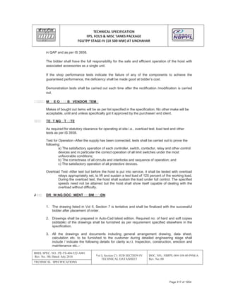 TECHNICAL SPECIFICATION
FPS, FOUS & MISC TANKS PACKAGE
FGUTPP STAGEͲIV (1X 500 MW) AT UNCHAHAR
BHEL SPEC. NO. :PE-TS-404-522-A001
Rev. No.: 00, Dated: July 2014 Vol I; Section C1: SUB SECTION-IV
TECHNICAL DATASHEET
DOC. NO.: NBPPL-004-108-00-P4M-A
Rev. No.:00
TECHNICAL SPECIFICATIONS
in QAP and as per IS 3938.
The bidder shall have the full responsibility for the safe and efficient operation of the hoist with
associated accessories as a single unit.
If the shop performance tests indicate the failure of any of the components to achieve the
guaranteed performance, the deficiency shall be made good at bidder’s cost.
Demonstration tests shall be carried out each time after the rectification /modification is carried
out.
M E O B VENDOR TEM
Makes of bought out items will be as per list specified in the specification. No other make will be
acceptable, until and unless specifically got it approved by the purchaser/ end client.
TE T NG T TE
As required for statutory clearance for operating at site i.e., overload test, load test and other
tests as per IS 3938.
Test for Operation -After the supply has been connected, tests shall be carried out to prove the
following:
a) The satisfactory operation of each controller, switch, contactor, relay and other control
devices and in particular the correct operation of all limit switches under the most
unfavorable conditions;
b) The correctness of all circuits and interlocks and sequence of operation; and
c) The satisfactory operation of all protective devices.
Overload Test -After test but before the hoist is put into service, it shall be tested with overload
relays appropriately set, to lift and sustain a test load of 125 percent of the working load.
During the overload test, the hoist shall sustain the load under full control. The specified
speeds need not be attained but the hoist shall show itself capable of dealing with the
overload without difficulty.
J DR W NG DOC MENT BM ON
1. The drawing listed in Vol II, Section 7 is tentative and shall be finalized with the successful
bidder after placement of order.
2. Drawings shall be prepared in Auto-Cad latest edition. Required no. of hard and soft copies
(editable) of the drawings shall be furnished as per requirement specified elsewhere in the
specification.
3. All the drawings and documents including general arrangement drawing, data sheet,
calculation etc. to be furnished to the customer during detailed engineering stage shall
include / indicate the following details for clarity w.r.t. Inspection, construction, erection and
maintenance etc.:-
Page 317 of 1054
 