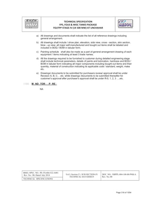 TECHNICAL SPECIFICATION
FPS, FOUS & MISC TANKS PACKAGE
FGUTPP STAGEͲIV (1X 500 MW) AT UNCHAHAR
BHEL SPEC. NO. :PE-TS-404-522-A001
Rev. No.: 00, Dated: July 2014 Vol I; Section C1: SUB SECTION-IV
TECHNICAL DATASHEET
DOC. NO.: NBPPL-004-108-00-P4M-A
Rev. No.:00
TECHNICAL SPECIFICATIONS
a) All drawings and documents shall indicate the list of all reference drawings including
general arrangement.
b) All drawings shall include / show plan, elevation, side view, cross - section, skin section,
blow - up view; all major self-manufactured and bought out items shall be labeled and
included in BOQ / BOM in tabular form.
c) Painting schedule shall also be made as a part of general arrangement drawing of each
equipment / items indicating at least 3 trade names.
d) All the drawings required to be furnished to customer during detailed engineering stage
shall include technical parameters, details of paints and lubrication, hardness and BOQ /
BOM in tabular form indicating all major components including bought out items and their
quantity, material of construction indicating its applicable code / standard, weight, make
etc.
e) Drawings/ documents to be submitted for purchasers review/ approval shall be under
Revision A, B, C… etc. while drawings /documents to be submitted thereafter for
customer’s approval after purchaser’s approval shall be under R-0, 1, 2, 3 ….etc.
M ND TOR P RE
NA
Page 318 of 1054
 
