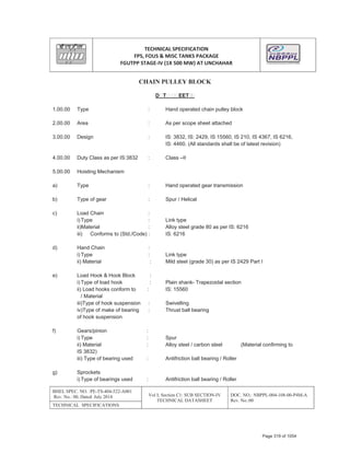 TECHNICAL SPECIFICATION
FPS, FOUS & MISC TANKS PACKAGE
FGUTPP STAGEͲIV (1X 500 MW) AT UNCHAHAR
BHEL SPEC. NO. :PE-TS-404-522-A001
Rev. No.: 00, Dated: July 2014 Vol I; Section C1: SUB SECTION-IV
TECHNICAL DATASHEET
DOC. NO.: NBPPL-004-108-00-P4M-A
Rev. No.:00
TECHNICAL SPECIFICATIONS
CHAIN PULLEY BLOCK
D T EET
1.00.00 Type : Hand operated chain pulley block
2.00.00 Area : As per scope sheet attached
3.00.00 Design : IS: 3832, IS: 2429, IS 15560, IS 210, IS 4367, IS 6216,
IS: 4460. (All standards shall be of latest revision)
4.00.00 Duty Class as per IS:3832 : Class –II
5.00.00 Hoisting Mechanism
a) Type : Hand operated gear transmission
b) Type of gear : Spur / Helical
c) Load Chain :
i) Type : Link type
ii)Material : Alloy steel grade 80 as per IS: 6216
iii) Conforms to (Std./Code) : IS: 6216
d) Hand Chain :
i) Type : Link type
ii) Material : Mild steel (grade 30) as per IS 2429 Part I
e) Load Hook & Hook Block :
i) Type of load hook : Plain shank- Trapezoidal section
ii) Load hooks conform to : IS: 15560
/ Material
iii)Type of hook suspension : Swivelling
iv)Type of make of bearing : Thrust ball bearing
of hook suspension
f) Gears/pinion :
i) Type : Spur
ii) Material : Alloy steel / carbon steel (Material confirming to
IS 3832)
iii) Type of bearing used : Antifriction ball bearing / Roller
g) Sprockets
i) Type of bearings used : Antifriction ball bearing / Roller
Page 319 of 1054
 