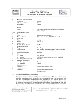 TECHNICAL SPECIFICATION
FPS, FOUS & MISC TANKS PACKAGE
FGUTPP STAGEͲIV (1X 500 MW) AT UNCHAHAR
BHEL SPEC. NO. :PE-TS-404-522-A001
Rev. No.: 00, Dated: July 2014 Vol I; Section C1: SUB SECTION-IV
TECHNICAL DATASHEET
DOC. NO.: NBPPL-004-108-00-P4M-A
Rev. No.:00
TECHNICAL SPECIFICATIONS
h) Method of lubrications Used
i) Bearings : Grease
ii)Gearing & Pinions : Grease
iii)Sprockets : Grease
i) Brakes
i) Type : Ratchet and pawl arrangement along with screw and
friction disc type
6.00.0 Trolley & Bridge Drive
a) Trolley
i) Type : Geared (Manually operated)
ii) Material of frame : Rolled structural steel (IS:2062 Grade A or B)
b) Drive Chain
i) Type : Link type
ii) Material : Steel Gr.30
c) Trolley Wheel
i) Number of pairs of wheel : Two/four
in each trolley/bridge
ii) Flange : Single flanged
iii) Wheel material : Heat Treated Carbon steel/low alloy steel/graded cast
iron (Material confirming to IS 3832)
iv) Type of bearings need : Antifriction
d) Gears
i) Type : Spur / helical
ii) Material : Alloy/ Carbon steel (Material confirming to IS 3832)
iii) Type of bearings used : Antifriction
e) Method of lubrication for
i) Bearings : Grease
ii) Sprockets : Grease
f) Load chain wheel
i) Material : SG iron/ Steel casting/IS 3832
g) Hand chain wheel
i) Material : SG iron/ Steel casting/Grey iron
Casting./IS 3832
7.0.0 MAINTENANCE TOOLS AND TACKLES
A complete unused one set of special purpose maintenance tools & tackles and accessories
along with detailed instructions for maintenance and manual operation shall be supplied. Tools
shall be of suitable sizes for maintenance of Chain Pulley Block of each type and capacity. Each
tool and wrench shall be stamped so as to be identified easy for its use and size. The tools shall
be supplied in steel toolbox and with a copy of instruction manual. The items supplied shall be of
the best quality, specially protected against rusting. The following shall be provided as minimum
requirement.
Page 320 of 1054
 