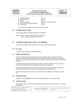 TECHNICAL SPECIFICATION
FPS, FOUS & MISC TANKS PACKAGE
FGUTPP STAGEͲIV (1X 500 MW) AT UNCHAHAR
BHEL SPEC. NO. :PE-TS-404-522-A001
Rev. No.: 00, Dated: July 2014 Vol I; Section C1: SUB SECTION-IV
TECHNICAL DATASHEET
DOC. NO.: NBPPL-004-108-00-P4M-A
Rev. No.:00
TECHNICAL SPECIFICATIONS
1) Adjustable spanner One (1)
2) Wrench spanner One (1)
3) Oil gun One (1)
4) Set of Screw driver Min 6 nos. (of different sizes)
5) 2 lb hammer with wooden handle One (1)
6) Grease Gun One (1)
Any other item required for maintenance shall be provided.
8.0.0 P NT NG PEC C T ON
As per painting details specified elsewhere in specification
Shade : Trolley: Lemmon yellow (Shade 355 as per IS 5)
Hook: Light grey (Shade 631 as per IS 5)
9.0.0 N PECT ON ND TE T NG T M N CT RER WOR
As per attached QAP, NTPC specification and as per IS 3832 (latest revision)
10.0.0 P C NG
In general packing shall be wooden box packing.
11.0.0 DEMONSTRATION TEST
The chain pulley blocks along with other accessories shall be demonstrated for the rated
capacity. The minimum following tests shall be conducted at works – Overload test, rated load
test and other tests as per IS-3832. Pull on the hoist and trolley shall not increase during full load
operation.
The bidder shall have full responsibility for the safe and efficient operation of the chain pulley
blocks and traveling trolley with associated accessories as a single unit.
If the shop/site performance tests indicate the failure of any of the components to achieve the
guaranteed performance, the deficiency shall be made good at bidder's cost.
Demonstration tests shall be carried out each time after the rectification modification is carried
out.
12.0.0 WORKS EXCLUDE
Supply of monorail (ISMB/Fabricated beam) for traveling trolley of chain pulley blocks.
13.0.0 TESTING AT SITE
As required for statutory clearance for operating at site with following minimum test i.e., overload
and load test.
Page 321 of 1054
 
