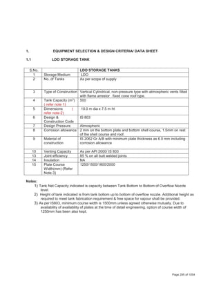 1. EQUIPMENT SELECTION & DESIGN CRITERIA/ DATA SHEET
1.1 LDO STORAGE TANK
S.No. LDO STORAGE TANKS
1 Storage Medium LDO
2 No. of Tanks As per scope of supply
3 Type of Construction Vertical Cylindrical, non-pressure type with atmospheric vents fitted
with flame arrestor fixed cone roof type.
4 Tank Capacity (m3)
( refer note 1)
500
5 Dimensions (
refer note-2)
10.0 m dia x 7.5 m ht
6 Design &
Construction Code
IS 803
7 Design Pressure Atmospheric
8 Corrosion allowance 2 mm on the bottom plate and bottom shell course, 1.5mm on rest
of the shell course and roof.
9 Material of
construction
IS 2062 Gr A/B with minimum plate thickness as 6.0 mm including
corrosion allowance
10 Venting Capacity As per API 2000/ IS 803
13 Joint efficiency 85 % on all butt welded joints
14 Insulation NA
15 Plate Course
Width(mm) (Refer
Note-3)
1250/1500/1800/2000
Notes:
1) Tank Net Capacity indicated is capacity between Tank Bottom to Bottom of Overflow Nozzle
level.
2) Height of tank indicated is from tank bottom up to bottom of overflow nozzle. Additional height as
required to meet tank fabrication requirement & free space for vapour shall be provided.
3) As per IS803, minimum course width is 1500mm unless agreed otherwise mutually. Due to
availability of availability of plates at the time of detail engineering, option of course width of
1250mm has been also kept.
Page 295 of 1054
 