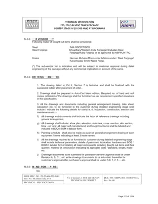 TECHNICAL SPECIFICATION
FPS, FOUS & MISC TANKS PACKAGE
FGUTPP STAGEͲIV (1X 500 MW) AT UNCHAHAR
BHEL SPEC. NO. :PE-TS-404-522-A001
Rev. No.: 00, Dated: July 2014 Vol I; Section C1: SUB SECTION-IV
TECHNICAL DATASHEET
DOC. NO.: NBPPL-004-108-00-P4M-A
Rev. No.:00
TECHNICAL SPECIFICATIONS
14.0.0 B VENDOR T
Following maker of bought out items shall be considered:
Steel SAIL/IISCO/TISCO
Steel Forgings Chowdhary/Western India Forgings/Hindustan Steel
Forgings/Ruby Forging or as approved by NBPPL/NTPC.
Hooks Herman Mohata /Moozumdar & Moozumdar / Steel Forgings/
Karachiwala/ Smriti/ Nasik Forge.
(*) The sub-vendor list is indicative and will be subject to customer approval during detail
engineering of the package without any commercial implication on account of the same.
15.0.0 DR W NG BM ON
1. The drawing listed in Vol II, Section 7 is tentative and shall be finalized with the
successful bidder after placement of order..
2. Drawings shall be prepared in Auto-Cad latest edition. Required no. of hard and soft
copies (editable) of the drawings shall be furnished as per requirement specified elsewhere
in the specification.
3. All the drawings and documents including general arrangement drawing, data sheet,
calculation etc. to be furnished to the customer during detailed engineering stage shall
include / indicate the following details for clarity w.r.t. Inspection, construction, erection and
maintenance etc.:-
f) All drawings and documents shall indicate the list of all reference drawings including
general arrangement.
g) All drawings shall include / show plan, elevation, side view, cross - section, skin section,
blow - up view; all major self-manufactured and bought out items shall be labeled and
included in BOQ / BOM in tabular form.
h) Painting schedule shall also be made as a part of general arrangement drawing of each
equipment / items indicating at least 3 trade names.
i) All the drawings required to be furnished to customer during detailed engineering stage
shall include technical parameters, details of paints and lubrication, hardness and BOQ /
BOM in tabular form indicating all major components including bought out items and their
quantity, material of construction indicating its applicable code / standard, weight, make
etc.
j) Drawings/ documents to be submitted for purchasers review/ approval shall be under
Revision A, B, C… etc. while drawings /documents to be submitted thereafter for
customer’s approval after purchaser’s approval shall be under R-0, 1, 2, 3 ….etc.
16.0.0 M ND TOR P RE
NA
Page 322 of 1054
 