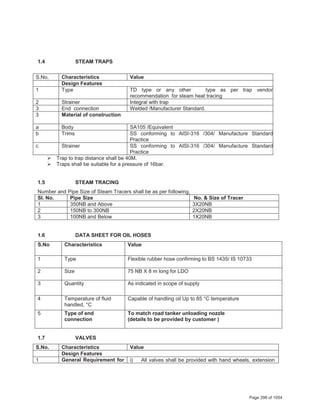1.4 STEAM TRAPS
S.No. Characteristics Value
Design Features
1 Type TD type or any other type as per trap vendor
recommendation for steam heat tracing
2 Strainer Integral with trap
3 End connection Welded /Manufacturer Standard.
3 Material of construction
a Body SA105 /Equivalent
b Trims SS conforming to AISI-316 /304/ Manufacture Standard
Practice
c Strainer SS conforming to AISI-316 /304/ Manufacture Standard
Practice
¾ Trap to trap distance shall be 40M.
¾ Traps shall be suitable for a pressure of 16bar.
1.5 STEAM TRACING
Number and Pipe Size of Steam Tracers shall be as per following,
Sl. No. Pipe Size No. & Size of Tracer
1 350NB and Above 3X20NB
2 150NB to 300NB 2X20NB
3 100NB and Below 1X20NB
1.6 DATA SHEET FOR OIL HOSES
S.No Characteristics Value
1 Type Flexible rubber hose confirming to BS 1435/ IS 10733
2 Size 75 NB X 8 m long for LDO
3 Quantity As indicated in scope of supply
4 Temperature of fluid
handled, °C
Capable of handling oil Up to 85 °C temperature
5 Type of end
connection
To match road tanker unloading nozzle
(details to be provided by customer )
1.7 VALVES
S.No. Characteristics Value
Design Features
1 General Requirement for i) All valves shall be provided with hand wheels, extension
Page 298 of 1054
 