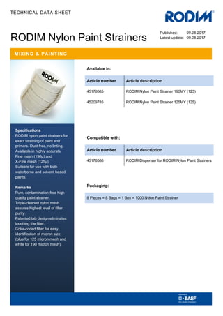 TECHNICAL DATA SHEET
RODIM Nylon Paint Strainers
Specifications
RODIM nylon paint strainers for
exact straining of paint and
primers. Dust-free, no linting.
Available in highly accurate
Fine mesh (190µ) and
X-Fine mesh (125µ).
Suitable for use with both
waterborne and solvent based
paints.
Remarks
Pure, contamination-free high
quality paint strainer.
Triple-cleaned nylon mesh
assures highest level of filter
purity.
Patented tab design eliminates
touching the filter.
Color-coded filter for easy
identification of micron size
(blue for 125 micron mesh and
white for 190 micron mesh).
MIXING & PAINTING
Available in:
Article number Article description
45176585 RODIM Nylon Paint Strainer 190MY (125)
45209785 RODIM Nylon Paint Strainer 125MY (125)
Compatible with:
Article number Article description
45176586 RODIM Dispenser for RODIM Nylon Paint Strainers
Packaging:
8 Pieces = 8 Bags = 1 Box = 1000 Nylon Paint Strainer
Published: 09.08.2017
Latest update: 09.08.2017
 