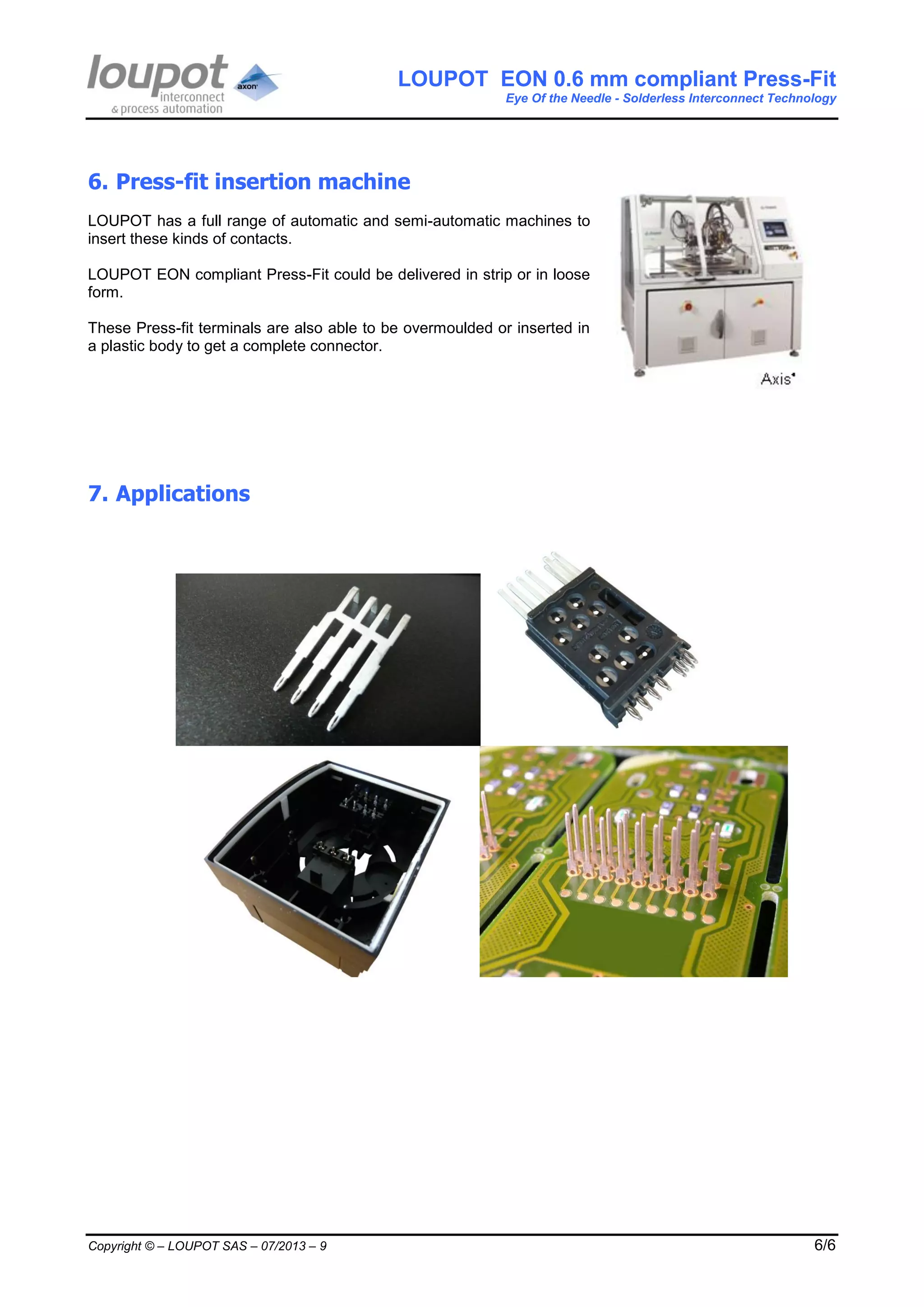 LOUPOT EON 0.6 mm compliant Press-Fit
Eye Of the Needle - Solderless Interconnect Technology
Copyright © – LOUPOT SAS – 07/2013 – 9 6/6
6. Press-fit insertion machine
LOUPOT has a full range of automatic and semi-automatic machines to
insert these kinds of contacts.
LOUPOT EON compliant Press-Fit could be delivered in strip or in loose
form.
These Press-fit terminals are also able to be overmoulded or inserted in
a plastic body to get a complete connector.
7. Applications
 