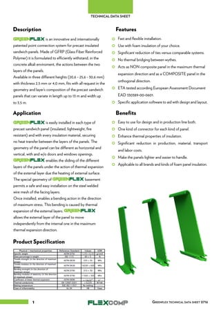1
Description Features
Application Benefits
Product Specification
is an innovative and internationally
patented point connection system for precast insulated
sandwich panels. Made of GFRP (Glass Fiber Reinforced
Polymer) it is formulated to efficiently withstand, in the
concrete alkali enviroment, the actions between the two
layers of the panels.
Available in three different heights (20,6 - 25,6 - 30,6 mm)
with thickness 2,5 mm or 4,0 mm, fits with all request in the
geometry and layer’s composition of the precast sandwich
panels that can variate in length up to 13 m and width up
to 3,5 m.
Fast and flexible installation.
Use with foam insulation of your choice.
Significant reduction of ties versus comparable systems.
No thermal bridging between wythes.
Acts as NON composite panel in the maximum thermal
expansion direction and as a COMPOSITE panel in the
orthogonal direction.
ETA tested according European Assessment Document
EAD 330389-00-0601.
Specific application software to aid with design and layout.
Easy to use for design and in production line both.
One kind of connector for each kind of panel.
Enhance thermal properties of insulation.
Significant reduction in production, material, transport
and labor costs.
Make the panels lighter and easier to handle.
Applicable to all brands and kinds of foam panel insulation.
is easily installed in each type of
precast sandwich panel (insulated, lightweight, fire
resistant) and with every insulation material, securing
no heat transfer between the layers of the panels. The
geometry of the panel can be different as horizontal and
vertical, with and w/o doors and windows openings.
enables the sliding of the different
layers of the panels under the action of thermal expansion
of the external layer due the heating of external surface.
The special geometry of basement
permits a safe and easy installation on the steel welded
wire mesh of the facing layers.
Once installed, enables a bending action in the direction
of maximum stress. This bending is caused by thermal
expansion of the external layers.
allows the external layer of the panel to move
independently from the internal one in the maximum
thermal expansion direction.
Greenflex technical data sheet 0716
TECHNICAL DATA SHEET
 