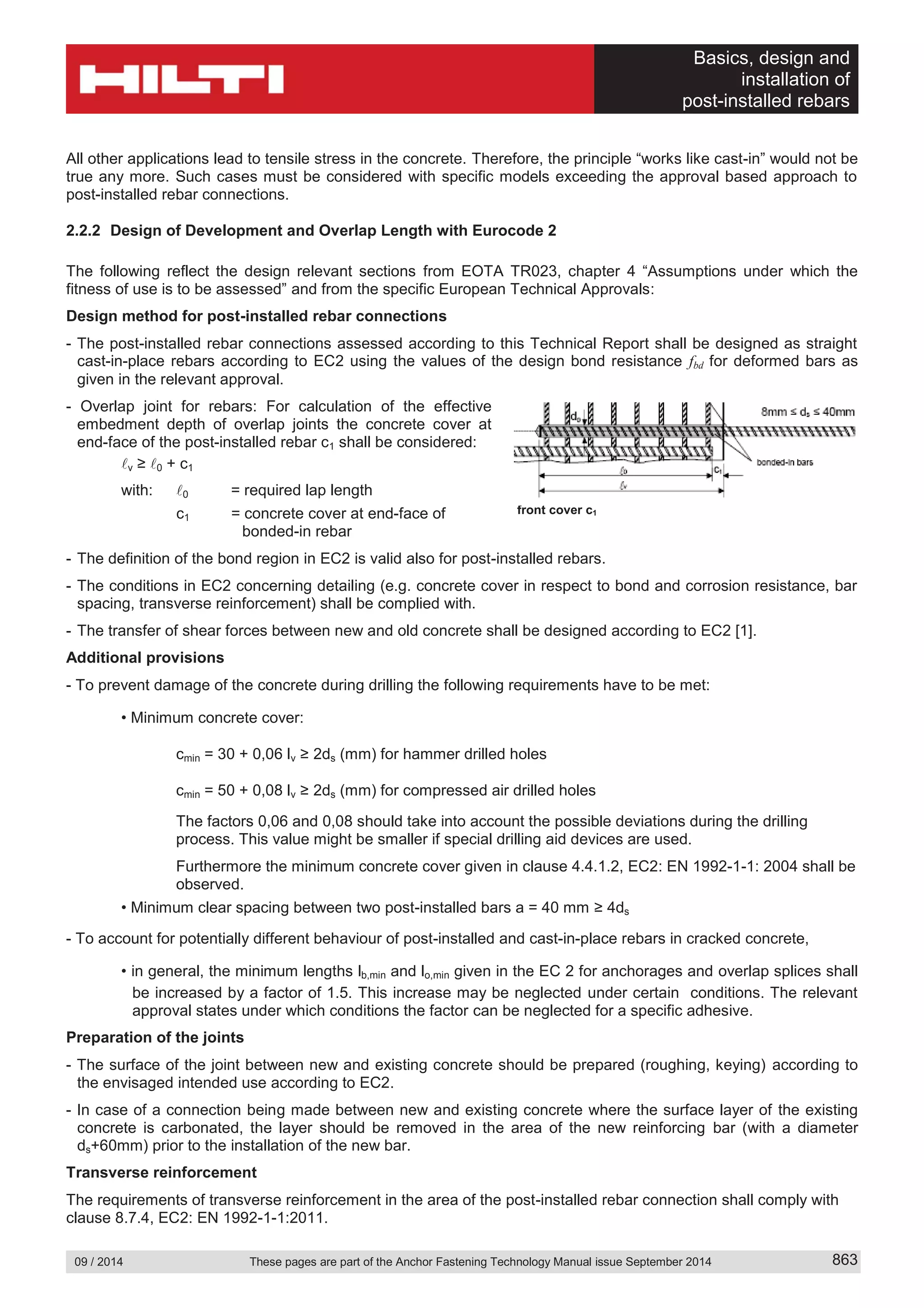 Basics, design and
installation of
post-installed rebars
09 / 2014 These pages are part of the Anchor Fastening Technology Manual issue September 2014 863
All other applications lead to tensile stress in the concrete. Therefore, the principle “works like cast-in” would not be
true any more. Such cases must be considered with specific models exceeding the approval based approach to
post-installed rebar connections.
2.2.2 Design of Development and Overlap Length with Eurocode 2
The following reflect the design relevant sections from EOTA TR023, chapter 4 “Assumptions under which the
fitness of use is to be assessed” and from the specific European Technical Approvals:
Design method for post-installed rebar connections
- The post-installed rebar connections assessed according to this Technical Report shall be designed as straight
cast-in-place rebars according to EC2 using the values of the design bond resistance fbd for deformed bars as
given in the relevant approval.
- Overlap joint for rebars: For calculation of the effective
embedment depth of overlap joints the concrete cover at
end-face of the post-installed rebar c1 shall be considered:
v ≥ 0 + c1
with: 0 = required lap length
c1 = concrete cover at end-face of
bonded-in rebar
- The definition of the bond region in EC2 is valid also for post-installed rebars.
- The conditions in EC2 concerning detailing (e.g. concrete cover in respect to bond and corrosion resistance, bar
spacing, transverse reinforcement) shall be complied with.
- The transfer of shear forces between new and old concrete shall be designed according to EC2 [1].
Additional provisions
- To prevent damage of the concrete during drilling the following requirements have to be met:
Minimum concrete cover:
cmin = 30 + 0,06 lv 2ds (mm) for hammer drilled holes
cmin = 50 + 0,08 lv 2ds (mm) for compressed air drilled holes
The factors 0,06 and 0,08 should take into account the possible deviations during the drilling
process. This value might be smaller if special drilling aid devices are used.
Furthermore the minimum concrete cover given in clause 4.4.1.2, EC2: EN 1992-1-1: 2004 shall be
observed.
Minimum clear spacing between two post-installed bars a = 40 mm 4ds
- To account for potentially different behaviour of post-installed and cast-in-place rebars in cracked concrete,
in general, the minimum lengths lb,min and lo,min given in the EC 2 for anchorages and overlap splices shall
be increased by a factor of 1.5. This increase may be neglected under certain conditions. The relevant
approval states under which conditions the factor can be neglected for a specific adhesive.
Preparation of the joints
- The surface of the joint between new and existing concrete should be prepared (roughing, keying) according to
the envisaged intended use according to EC2.
- In case of a connection being made between new and existing concrete where the surface layer of the existing
concrete is carbonated, the layer should be removed in the area of the new reinforcing bar (with a diameter
ds+60mm) prior to the installation of the new bar.
Transverse reinforcement
The requirements of transverse reinforcement in the area of the post-installed rebar connection shall comply with
clause 8.7.4, EC2: EN 1992-1-1:2011.
front cover c1
 
