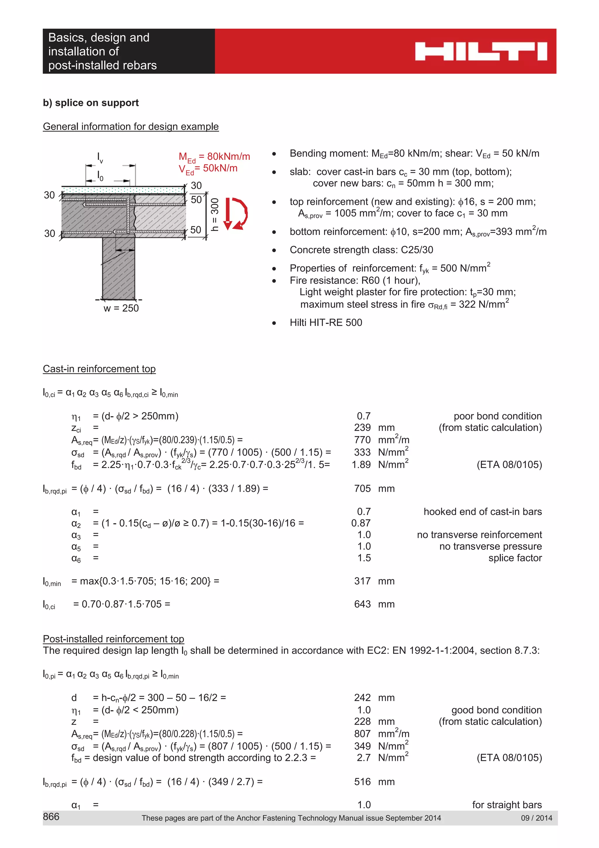 Basics, design and
installation of
post-installed rebars
These pages are part of the Anchor Fastening Technology Manual issue September 2014 09 / 2014866
b) splice on support
General information for design example
Bending moment: MEd=80 kNm/m; shear: VEd = 50 kN/m
slab: cover cast-in bars cc = 30 mm (top, bottom);
cover new bars: cn = 50mm h = 300 mm;
top reinforcement (new and existing): 16, s = 200 mm;
As,prov = 1005 mm
2
/m; cover to face c1 = 30 mm
bottom reinforcement: 10, s=200 mm; As,prov=393 mm
2
/m
Concrete strength class: C25/30
Properties of reinforcement: fyk = 500 N/mm
2
Fire resistance: R60 (1 hour),
Light weight plaster for fire protection: tp=30 mm;
maximum steel stress in fire Rd,fi = 322 N/mm
2
Hilti HIT-RE 500
Cast-in reinforcement top
l0,ci = α1 α2 α3 α5 α6 lb,rqd,ci ≥ l0,min
1 = (d- /2 > 250mm) 0.7 poor bond condition
zci = 239 mm (from static calculation)
As,req= (MEd/z)∙( S/fyk)=(80/0.239)∙(1.15/0.5) = 770 mm
2
/m
σsd = (As,rqd / As,prov) · (fyk/ s) = (770 / 1005) · (500 / 1.15) = 333 N/mm
2
fbd = 2.25· 1·0.7·0.3·fck
2/3
/ c= 2.25·0.7·0.7·0.3·25
2/3
/1. 5= 1.89 N/mm
2
(ETA 08/0105)
lb,rqd,pi = ( / 4) · (σsd / fbd) = (16 / 4) · (333 / 1.89) = 705 mm
α1 = 0.7 hooked end of cast-in bars
α2 = (1 - 0.15(cd – ø)/ø ≥ 0.7) = 1-0.15(30-16)/16 = 0.87
α3 = 1.0 no transverse reinforcement
α5 = 1.0 no transverse pressure
α6 = 1.5 splice factor
l0,min = max{0.3·1.5·705; 15·16; 200} = 317 mm
l0,ci = 0.70·0.87·1.5·705 = 643 mm
Post-installed reinforcement top
The required design lap length l0 shall be determined in accordance with EC2: EN 1992-1-1:2004, section 8.7.3:
l0,pi = α1 α2 α3 α5 α6 lb,rqd,pi ≥ l0,min
d = h-cn- /2 = 300 – 50 – 16/2 = 242 mm
1 = (d- /2 < 250mm) 1.0 good bond condition
z = 228 mm (from static calculation)
As,req= (MEd/z)∙( S/fyk)=(80/0.228)∙(1.15/0.5) = 807 mm
2
/m
σsd = (As,rqd / As,prov) · (fyk/ s) = (807 / 1005) · (500 / 1.15) = 349 N/mm
2
fbd = design value of bond strength according to 2.2.3 = 2.7 N/mm
2
(ETA 08/0105)
lb,rqd,pi = ( / 4) · (σsd / fbd) = (16 / 4) · (349 / 2.7) = 516 mm
α1 = 1.0 for straight bars
30
50
h=300
l0
lv
5030
w = 250
MEd
= 80kNm/m
VEd
d
= 50kN/m
30
 