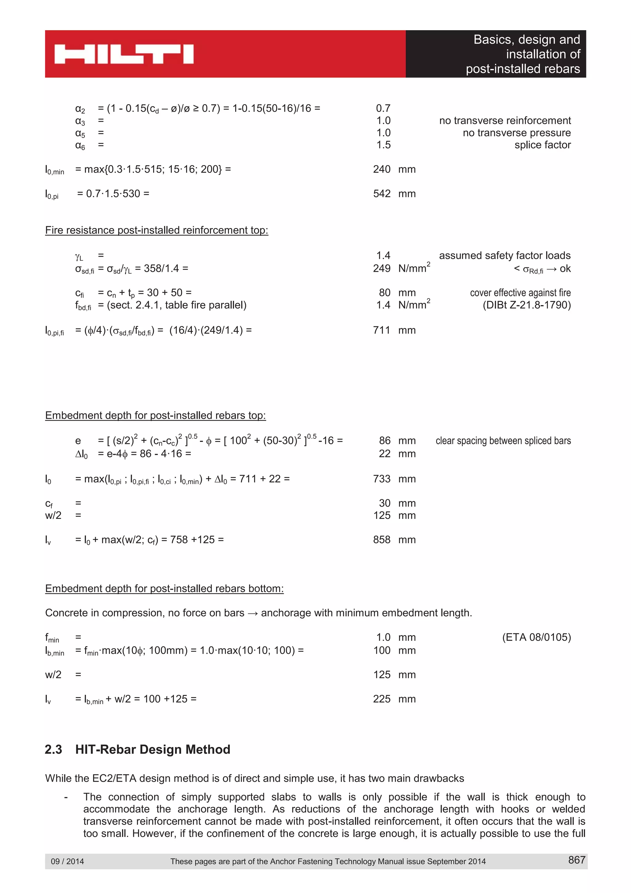 Basics, design and
installation of
post-installed rebars
09 / 2014 These pages are part of the Anchor Fastening Technology Manual issue September 2014 867
α2 = (1 - 0.15(cd – ø)/ø ≥ 0.7) = 1-0.15(50-16)/16 = 0.7
α3 = 1.0 no transverse reinforcement
α5 = 1.0 no transverse pressure
α6 = 1.5 splice factor
l0,min = max{0.3·1.5·515; 15·16; 200} = 240 mm
l0,pi = 0.7·1.5·530 = 542 mm
Fire resistance post-installed reinforcement top:
L = 1.4 assumed safety factor loads
σsd,fi = σsd/ L = 358/1.4 = 249 N/mm
2
< Rd,fi → ok
cfi = cn + tp = 30 + 50 = 80 mm cover effective against fire
fbd,fi = (sect. 2.4.1, table fire parallel) 1.4 N/mm
2
(DIBt Z-21.8-1790)
l0,pi,fi = ( /4)·( sd,fi/fbd,fi) = (16/4)·(249/1.4) = 711 mm
Embedment depth for post-installed rebars top:
e = [ (s/2)
2
+ (cn-cc)
2
]
0.5
- = [ 100
2
+ (50-30)
2
]
0.5
-16 = 86 mm clear spacing between spliced bars
l0 = e-4 = 86 - 4·16 = 22 mm
l0 = max(l0,pi ; l0,pi,fi ; l0,ci ; l0,min) + l0 = 711 + 22 = 733 mm
cf = 30 mm
w/2 = 125 mm
lv = l0 + max(w/2; cf) = 758 +125 = 858 mm
Embedment depth for post-installed rebars bottom:
Concrete in compression, no force on bars → anchorage with minimum embedment length.
fmin = 1.0 mm (ETA 08/0105)
lb,min = fmin·max(10 ; 100mm) = 1.0·max(10∙10; 100) = 100 mm
w/2 = 125 mm
lv = lb,min + w/2 = 100 +125 = 225 mm
2.3 HIT-Rebar Design Method
While the EC2/ETA design method is of direct and simple use, it has two main drawbacks
- The connection of simply supported slabs to walls is only possible if the wall is thick enough to
accommodate the anchorage length. As reductions of the anchorage length with hooks or welded
transverse reinforcement cannot be made with post-installed reinforcement, it often occurs that the wall is
too small. However, if the confinement of the concrete is large enough, it is actually possible to use the full
 