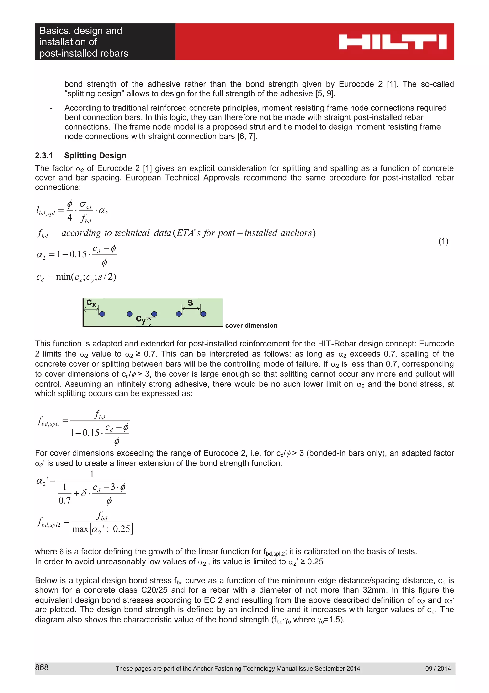 Basics, design and
installation of
post-installed rebars
These pages are part of the Anchor Fastening Technology Manual issue September 2014 09 / 2014868
bond strength of the adhesive rather than the bond strength given by Eurocode 2 [1]. The so-called
“splitting design” allows to design for the full strength of the adhesive [5, 9].
- According to traditional reinforced concrete principles, moment resisting frame node connections required
bent connection bars. In this logic, they can therefore not be made with straight post-installed rebar
connections. The frame node model is a proposed strut and tie model to design moment resisting frame
node connections with straight connection bars [6, 7].
2.3.1 Splitting Design
The factor 2 of Eurocode 2 [1] gives an explicit consideration for splitting and spalling as a function of concrete
cover and bar spacing. European Technical Approvals recommend the same procedure for post-installed rebar
connections:
)2/;;min(
15.01
)'(
4
2
2,
sccc
c
anchorsinstalledpostforsETAdatatechnicaltoaccordingf
f
l
yxd
d
bd
bd
sd
splbd
(1)
cover dimension
This function is adapted and extended for post-installed reinforcement for the HIT-Rebar design concept: Eurocode
2 limits the 2 value to 2 ≥ 0.7. This can be interpreted as follows: as long as 2 exceeds 0.7, spalling of the
concrete cover or splitting between bars will be the controlling mode of failure. If 2 is less than 0.7, corresponding
to cover dimensions of cd/ > 3, the cover is large enough so that splitting cannot occur any more and pullout will
control. Assuming an infinitely strong adhesive, there would be no such lower limit on 2 and the bond stress, at
which splitting occurs can be expressed as:
15.01
1,
d
bd
splbd
c
f
f
For cover dimensions exceeding the range of Eurocode 2, i.e. for cd/ > 3 (bonded-in bars only), an adapted factor
2’ is used to create a linear extension of the bond strength function:
25.0;'max
3
7.0
1
1
'
2
2,
2
bd
splbd
d
f
f
c
where is a factor defining the growth of the linear function for fbd,spl,2; it is calibrated on the basis of tests.
In order to avoid unreasonably low values of 2’, its value is limited to 2’ ≥ 0.25
Below is a typical design bond stress fbd curve as a function of the minimum edge distance/spacing distance, cd is
shown for a concrete class C20/25 and for a rebar with a diameter of not more than 32mm. In this figure the
equivalent design bond stresses according to EC 2 and resulting from the above described definition of 2 and 2‘
are plotted. The design bond strength is defined by an inclined line and it increases with larger values of cd. The
diagram also shows the characteristic value of the bond strength (fbd∙ c where c=1.5).
scx
cy
 