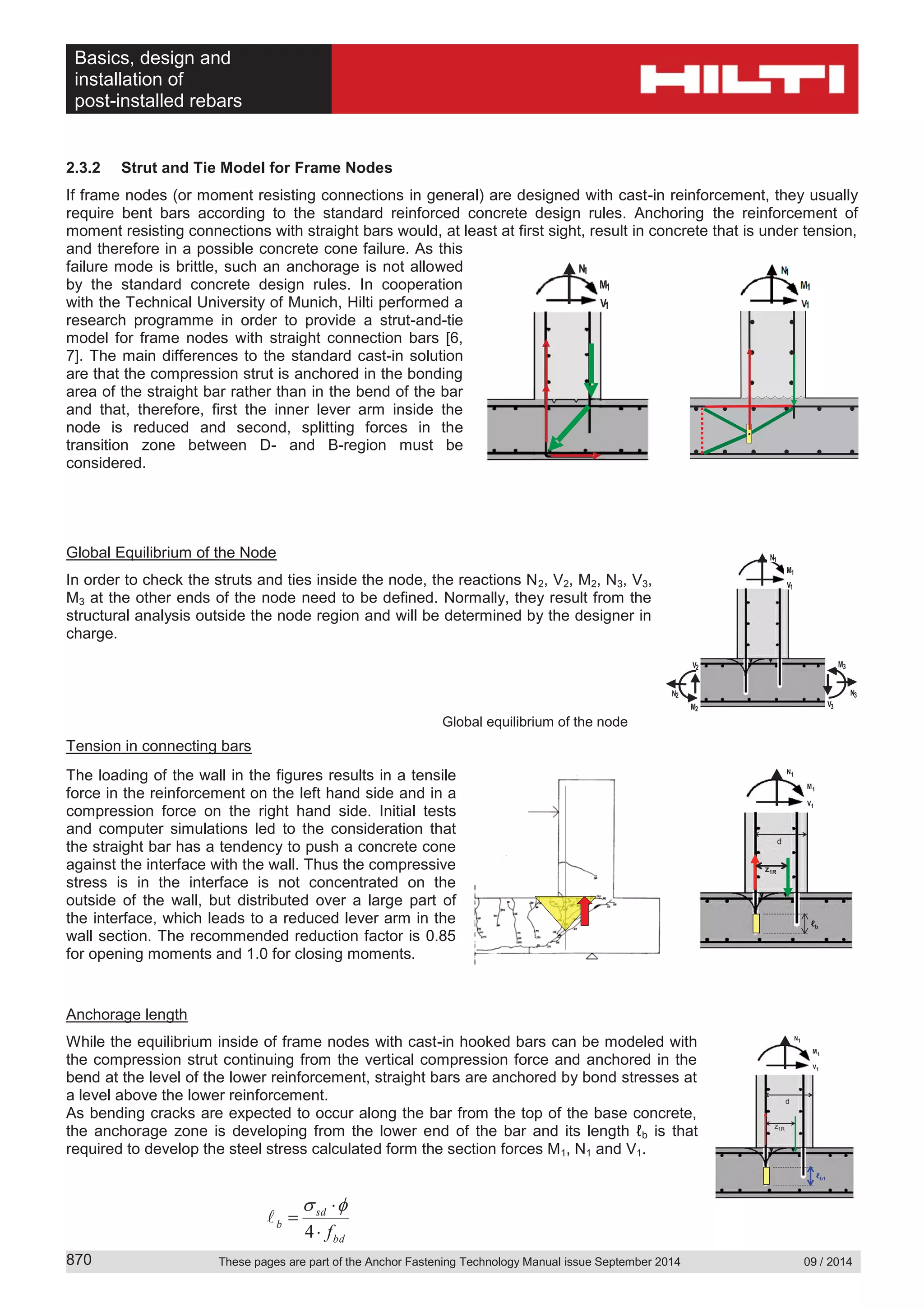 Basics, design and
installation of
post-installed rebars
These pages are part of the Anchor Fastening Technology Manual issue September 2014 09 / 2014870
2.3.2 Strut and Tie Model for Frame Nodes
If frame nodes (or moment resisting connections in general) are designed with cast-in reinforcement, they usually
require bent bars according to the standard reinforced concrete design rules. Anchoring the reinforcement of
moment resisting connections with straight bars would, at least at first sight, result in concrete that is under tension,
and therefore in a possible concrete cone failure. As this
failure mode is brittle, such an anchorage is not allowed
by the standard concrete design rules. In cooperation
with the Technical University of Munich, Hilti performed a
research programme in order to provide a strut-and-tie
model for frame nodes with straight connection bars [6,
7]. The main differences to the standard cast-in solution
are that the compression strut is anchored in the bonding
area of the straight bar rather than in the bend of the bar
and that, therefore, first the inner lever arm inside the
node is reduced and second, splitting forces in the
transition zone between D- and B-region must be
considered.
Global Equilibrium of the Node
In order to check the struts and ties inside the node, the reactions N2, V2, M2, N3, V3,
M3 at the other ends of the node need to be defined. Normally, they result from the
structural analysis outside the node region and will be determined by the designer in
charge.
Global equilibrium of the node
Tension in connecting bars
The loading of the wall in the figures results in a tensile
force in the reinforcement on the left hand side and in a
compression force on the right hand side. Initial tests
and computer simulations led to the consideration that
the straight bar has a tendency to push a concrete cone
against the interface with the wall. Thus the compressive
stress is in the interface is not concentrated on the
outside of the wall, but distributed over a large part of
the interface, which leads to a reduced lever arm in the
wall section. The recommended reduction factor is 0.85
for opening moments and 1.0 for closing moments.
Anchorage length
While the equilibrium inside of frame nodes with cast-in hooked bars can be modeled with
the compression strut continuing from the vertical compression force and anchored in the
bend at the level of the lower reinforcement, straight bars are anchored by bond stresses at
a level above the lower reinforcement.
As bending cracks are expected to occur along the bar from the top of the base concrete,
the anchorage zone is developing from the lower end of the bar and its length ℓb is that
required to develop the steel stress calculated form the section forces M1, N1 and V1.
bd
sd
b
f4
M1
V1
N1
z1R
d
ℓb1
M1
V1
N1
z1R
d
M1
V1
N1
z1R
d
ℓb
M1
V1
N1
M3
V3
N3
M2
N2
V2
M1
V1
N1
C
M1
V1
N1
M1
V1
N1
M1
V1
N1
C
M1
V1
N1
M1
V1
N1
 
