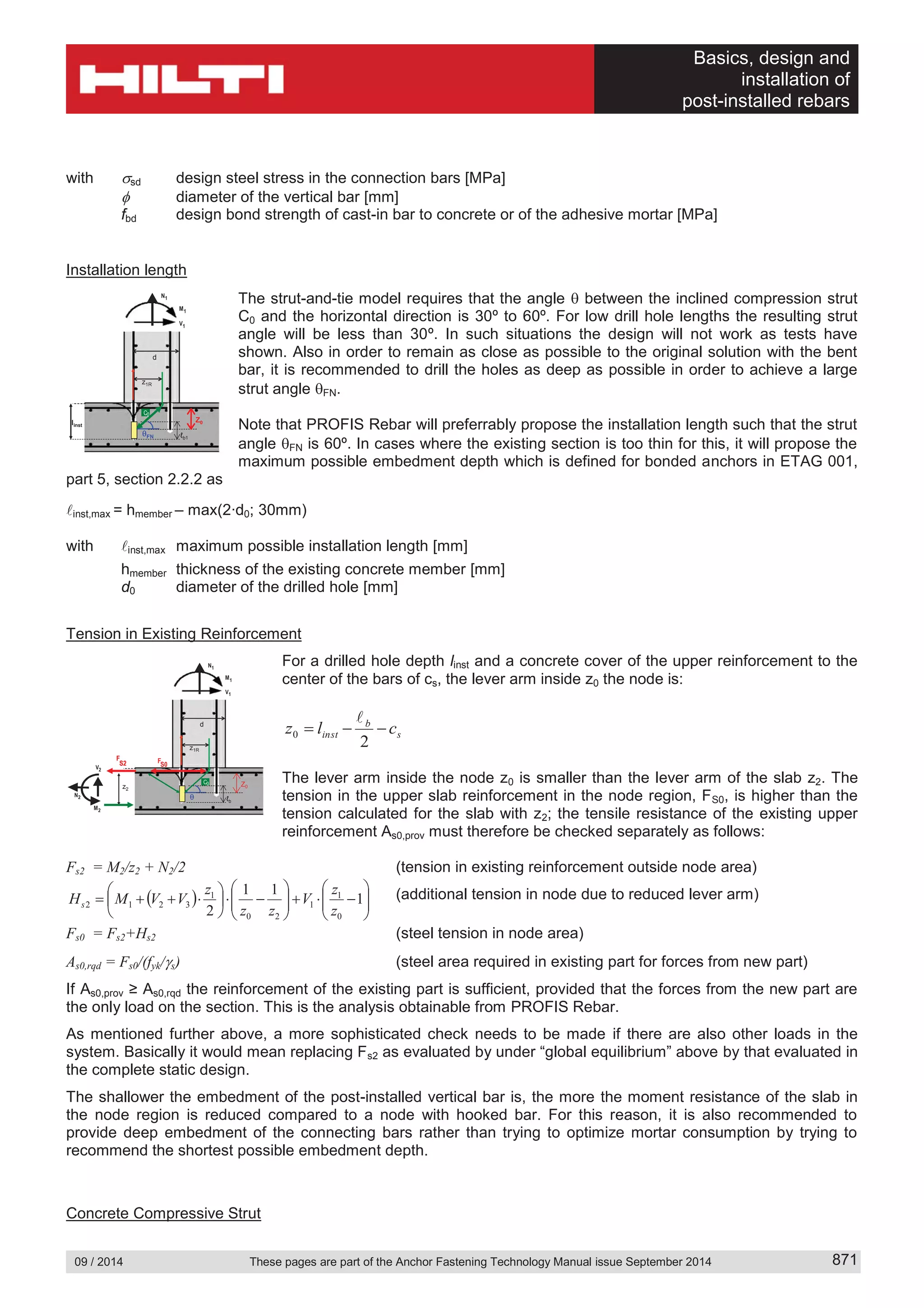 Basics, design and
installation of
post-installed rebars
09 / 2014 These pages are part of the Anchor Fastening Technology Manual issue September 2014 871
with sd design steel stress in the connection bars [MPa]
diameter of the vertical bar [mm]
fbd design bond strength of cast-in bar to concrete or of the adhesive mortar [MPa]
Installation length
The strut-and-tie model requires that the angle between the inclined compression strut
C0 and the horizontal direction is 30º to 60º. For low drill hole lengths the resulting strut
angle will be less than 30º. In such situations the design will not work as tests have
shown. Also in order to remain as close as possible to the original solution with the bent
bar, it is recommended to drill the holes as deep as possible in order to achieve a large
strut angle FN.
Note that PROFIS Rebar will preferrably propose the installation length such that the strut
angle FN is 60º. In cases where the existing section is too thin for this, it will propose the
maximum possible embedment depth which is defined for bonded anchors in ETAG 001,
part 5, section 2.2.2 as
inst,max = hmember – max(2∙d0; 30mm)
with inst,max maximum possible installation length [mm]
hmember thickness of the existing concrete member [mm]
d0 diameter of the drilled hole [mm]
Tension in Existing Reinforcement
For a drilled hole depth linst and a concrete cover of the upper reinforcement to the
center of the bars of cs, the lever arm inside z0 the node is:
s
b
inst clz
2
0
The lever arm inside the node z0 is smaller than the lever arm of the slab z2. The
tension in the upper slab reinforcement in the node region, FS0, is higher than the
tension calculated for the slab with z2; the tensile resistance of the existing upper
reinforcement As0,prov must therefore be checked separately as follows:
Fs2 = M2/z2 + N2/2 (tension in existing reinforcement outside node area)
1
11
2 0
1
1
20
1
3212
z
z
V
zz
z
VVMHs
(additional tension in node due to reduced lever arm)
Fs0 = Fs2+Hs2 (steel tension in node area)
As0,rqd = Fs0/(fyk/ s) (steel area required in existing part for forces from new part)
If As0,prov ≥ As0,rqd the reinforcement of the existing part is sufficient, provided that the forces from the new part are
the only load on the section. This is the analysis obtainable from PROFIS Rebar.
As mentioned further above, a more sophisticated check needs to be made if there are also other loads in the
system. Basically it would mean replacing Fs2 as evaluated by under “global equilibrium” above by that evaluated in
the complete static design.
The shallower the embedment of the post-installed vertical bar is, the more the moment resistance of the slab in
the node region is reduced compared to a node with hooked bar. For this reason, it is also recommended to
provide deep embedment of the connecting bars rather than trying to optimize mortar consumption by trying to
recommend the shortest possible embedment depth.
Concrete Compressive Strut
M1
V1
N1
z1R
d
ℓb
C0C0
z2
Z0
F
S0S2
F
S2
F
M2
N2
V2
M2
N2
V2
M1
V1
N1
z1R
d
ℓb1
C0C0
FN
linst
Z0
 