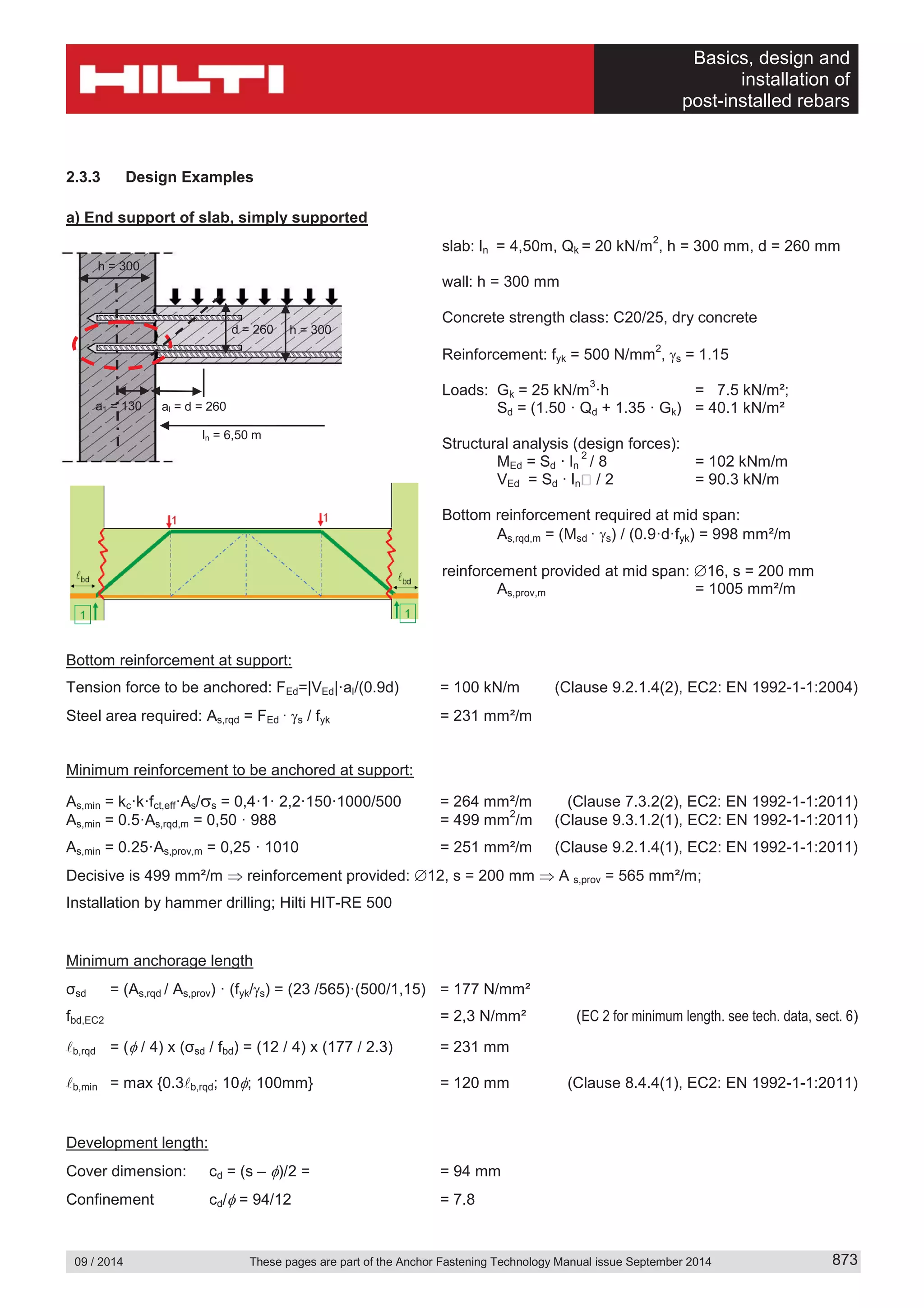 Basics, design and
installation of
post-installed rebars
09 / 2014 These pages are part of the Anchor Fastening Technology Manual issue September 2014 873
2.3.3 Design Examples
a) End support of slab, simply supported
slab: ln = 4,50m, Qk = 20 kN/m
2
, h = 300 mm, d = 260 mm
wall: h = 300 mm
Concrete strength class: C20/25, dry concrete
Reinforcement: fyk = 500 N/mm
2
, s = 1.15
Loads: Gk = 25 kN/m
3
·h = 7.5 kN/m²;
Sd = (1.50 · Qd + 1.35 · Gk) = 40.1 kN/m²
Structural analysis (design forces):
MEd = Sd · ln
2
/ 8 = 102 kNm/m
VEd = Sd · ln / 2 = 90.3 kN/m
Bottom reinforcement required at mid span:
As,rqd,m = (Msd · s) / (0.9·d·fyk) = 998 mm²/m
reinforcement provided at mid span: 16, s = 200 mm
As,prov,m = 1005 mm²/m
Bottom reinforcement at support:
Tension force to be anchored: FEd=|VEd|·al/(0.9d) = 100 kN/m (Clause 9.2.1.4(2), EC2: EN 1992-1-1:2004)
Steel area required: As,rqd = FEd · s / fyk = 231 mm²/m
Minimum reinforcement to be anchored at support:
As,min = kc·k·fct,eff·As/ s = 0,4·1· 2,2·150·1000/500 = 264 mm²/m (Clause 7.3.2(2), EC2: EN 1992-1-1:2011)
As,min = 0.5·As,rqd,m = 0,50 · 988 = 499 mm
2
/m (Clause 9.3.1.2(1), EC2: EN 1992-1-1:2011)
As,min = 0.25·As,prov,m = 0,25 · 1010 = 251 mm²/m (Clause 9.2.1.4(1), EC2: EN 1992-1-1:2011)
Decisive is 499 mm²/m reinforcement provided: 12, s = 200 mm A s,prov = 565 mm²/m;
Installation by hammer drilling; Hilti HIT-RE 500
Minimum anchorage length
σsd = (As,rqd / As,prov) · (fyk/ s) = (23 /565)·(500/1,15) = 177 N/mm²
fbd,EC2 = 2,3 N/mm² (EC 2 for minimum length. see tech. data, sect. 6)
b,rqd = ( / 4) x (σsd / fbd) = (12 / 4) x (177 / 2.3) = 231 mm
b,min = max {0.3 b,rqd; 10 ; 100mm} = 120 mm (Clause 8.4.4(1), EC2: EN 1992-1-1:2011)
Development length:
Cover dimension: cd = (s – )/2 = = 94 mm
Confinement cd/ = 94/12 = 7.8
h = 300d = 260
h = 300
a1 = 130 al = d = 260
ln = 6,50 m
 