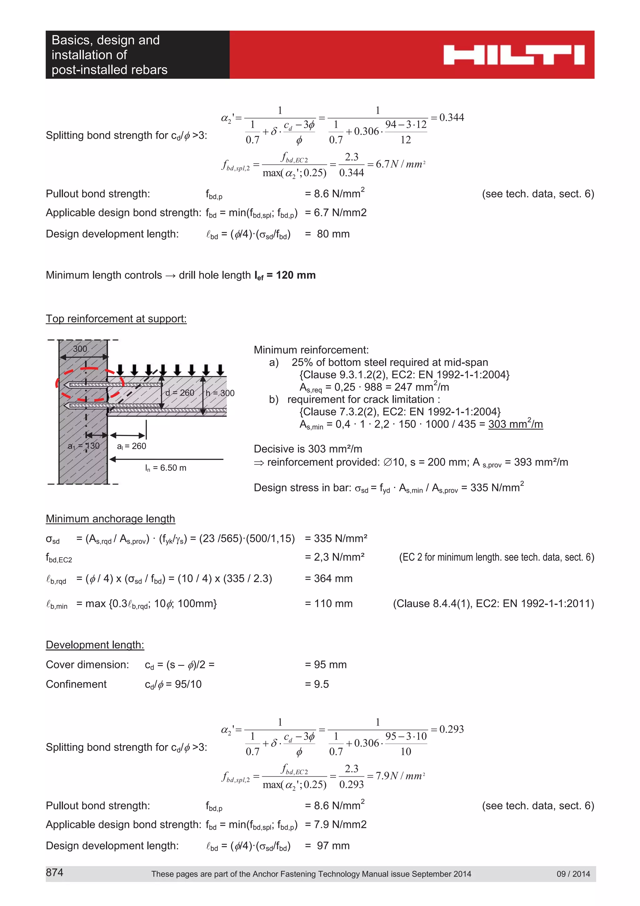 Basics, design and
installation of
post-installed rebars
These pages are part of the Anchor Fastening Technology Manual issue September 2014 09 / 2014874
Splitting bond strength for cd/ >3:
2
/7.6
344.0
3.2
)25.0;'max(
344.0
12
12394
306.0
7.0
1
1
3
7.0
1
1
'
2
2,
2,,
2
mmN
f
f
c
ECbd
splbd
d
Pullout bond strength: fbd,p = 8.6 N/mm
2
(see tech. data, sect. 6)
Applicable design bond strength: fbd = min(fbd,spl; fbd,p) = 6.7 N/mm2
Design development length: bd = ( /4)·( sd/fbd) = 80 mm
Minimum length controls → drill hole length lef = 120 mm
Top reinforcement at support:
Minimum reinforcement:
a) 25% of bottom steel required at mid-span
{Clause 9.3.1.2(2), EC2: EN 1992-1-1:2004}
As,req = 0,25 ∙ 988 = 247 mm
2
/m
b) requirement for crack limitation :
{Clause 7.3.2(2), EC2: EN 1992-1-1:2004}
As,min = 0,4 ∙ 1 ∙ 2,2 ∙ 150 ∙ 1000 / 435 = 303 mm
2
/m
Decisive is 303 mm²/m
reinforcement provided: 10, s = 200 mm; A s,prov = 393 mm²/m
Design stress in bar: sd = fyd ∙ As,min / As,prov = 335 N/mm
2
Minimum anchorage length
σsd = (As,rqd / As,prov) · (fyk/ s) = (23 /565)·(500/1,15) = 335 N/mm²
fbd,EC2 = 2,3 N/mm² (EC 2 for minimum length. see tech. data, sect. 6)
b,rqd = ( / 4) x (σsd / fbd) = (10 / 4) x (335 / 2.3) = 364 mm
b,min = max {0.3 b,rqd; 10 ; 100mm} = 110 mm (Clause 8.4.4(1), EC2: EN 1992-1-1:2011)
Development length:
Cover dimension: cd = (s – )/2 = = 95 mm
Confinement cd/ = 95/10 = 9.5
Splitting bond strength for cd/ >3:
2
/9.7
293.0
3.2
)25.0;'max(
293.0
10
10395
306.0
7.0
1
1
3
7.0
1
1
'
2
2,
2,,
2
mmN
f
f
c
ECbd
splbd
d
Pullout bond strength: fbd,p = 8.6 N/mm
2
(see tech. data, sect. 6)
Applicable design bond strength: fbd = min(fbd,spl; fbd,p) = 7.9 N/mm2
Design development length: bd = ( /4)·( sd/fbd) = 97 mm
h = 300d = 260
300
a1 = 130 al = 260
ln = 6.50 m
 