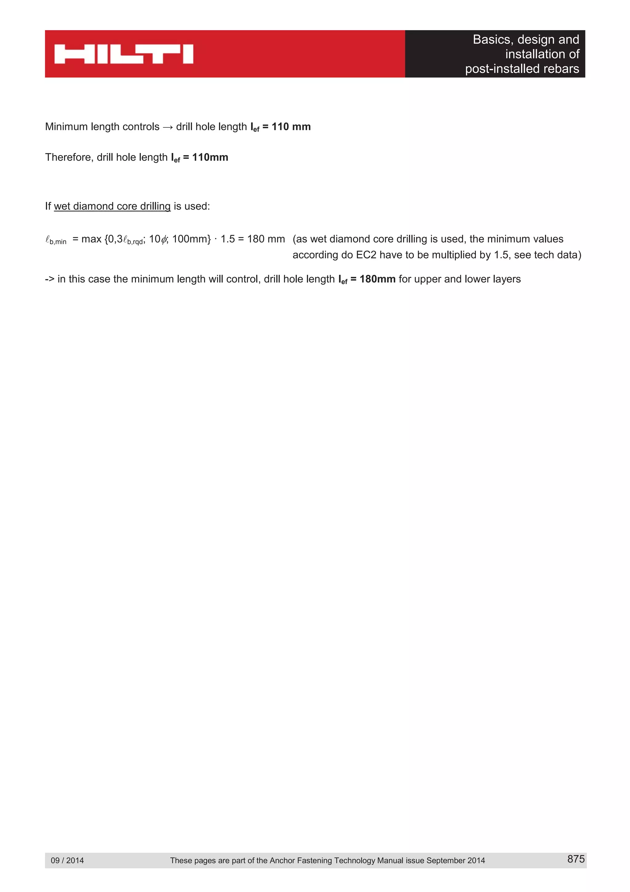 Basics, design and
installation of
post-installed rebars
09 / 2014 These pages are part of the Anchor Fastening Technology Manual issue September 2014 875
Minimum length controls → drill hole length lef = 110 mm
Therefore, drill hole length lef = 110mm
If wet diamond core drilling is used:
b,min = max {0,3 b,rqd; 10 ; 100mm} · 1.5 = 180 mm (as wet diamond core drilling is used, the minimum values
according do EC2 have to be multiplied by 1.5, see tech data)
-> in this case the minimum length will control, drill hole length lef = 180mm for upper and lower layers
 