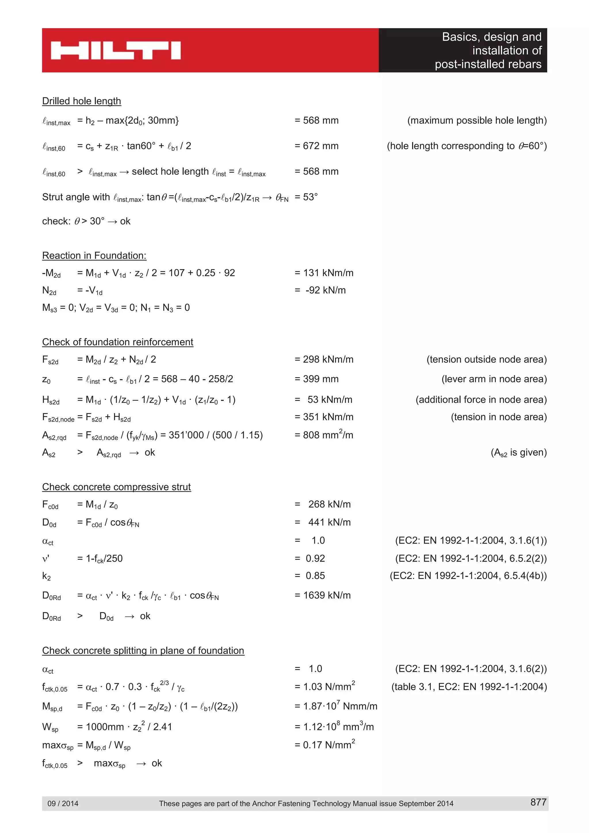 Basics, design and
installation of
post-installed rebars
09 / 2014 These pages are part of the Anchor Fastening Technology Manual issue September 2014 877
Drilled hole length
inst,max = h2 – max{2d0; 30mm} = 568 mm (maximum possible hole length)
inst,60 = cs + z1R · tan60° + b1 / 2 = 672 mm (hole length corresponding to =60°)
inst,60 > inst,max → select hole length inst = inst,max = 568 mm
Strut angle with inst,max: tan =( inst,max-cs- b1/2)/z1R → FN = 53°
check: > 30° → ok
Reaction in Foundation:
-M2d = M1d + V1d · z2 / 2 = 107 + 0.25 · 92 = 131 kNm/m
N2d = -V1d = -92 kN/m
Ms3 = 0; V2d = V3d = 0; N1 = N3 = 0
Check of foundation reinforcement
Fs2d = M2d / z2 + N2d / 2 = 298 kNm/m (tension outside node area)
z0 = inst - cs - b1 / 2 = 568 – 40 - 258/2 = 399 mm (lever arm in node area)
Hs2d = M1d · (1/z0 – 1/z2) + V1d · (z1/z0 - 1) = 53 kNm/m (additional force in node area)
Fs2d,node = Fs2d + Hs2d = 351 kNm/m (tension in node area)
As2,rqd = Fs2d,node / (fyk/ Ms) = 351’000 / (500 / 1.15) = 808 mm
2
/m
As2 > As2,rqd → ok (As2 is given)
Check concrete compressive strut
Fc0d = M1d / z0 = 268 kN/m
D0d = Fc0d / cos FN = 441 kN/m
ct = 1.0 (EC2: EN 1992-1-1:2004, 3.1.6(1))
' = 1-fck/250 = 0.92 (EC2: EN 1992-1-1:2004, 6.5.2(2))
k2 = 0.85 (EC2: EN 1992-1-1:2004, 6.5.4(4b))
D0Rd = ct · ' · k2 · fck / c · b1 · cos FN = 1639 kN/m
D0Rd > D0d → ok
Check concrete splitting in plane of foundation
ct = 1.0 (EC2: EN 1992-1-1:2004, 3.1.6(2))
fctk,0.05 = ct · 0.7 · 0.3 · fck
2/3
/ c = 1.03 N/mm
2
(table 3.1, EC2: EN 1992-1-1:2004)
Msp,d = Fc0d · z0 · (1 – z0/z2) · (1 – b1/(2z2)) = 1.87·10
7
Nmm/m
Wsp = 1000mm · z2
2
/ 2.41 = 1.12·10
8
mm
3
/m
max sp = Msp,d / Wsp = 0.17 N/mm
2
fctk,0.05 > max sp → ok
 