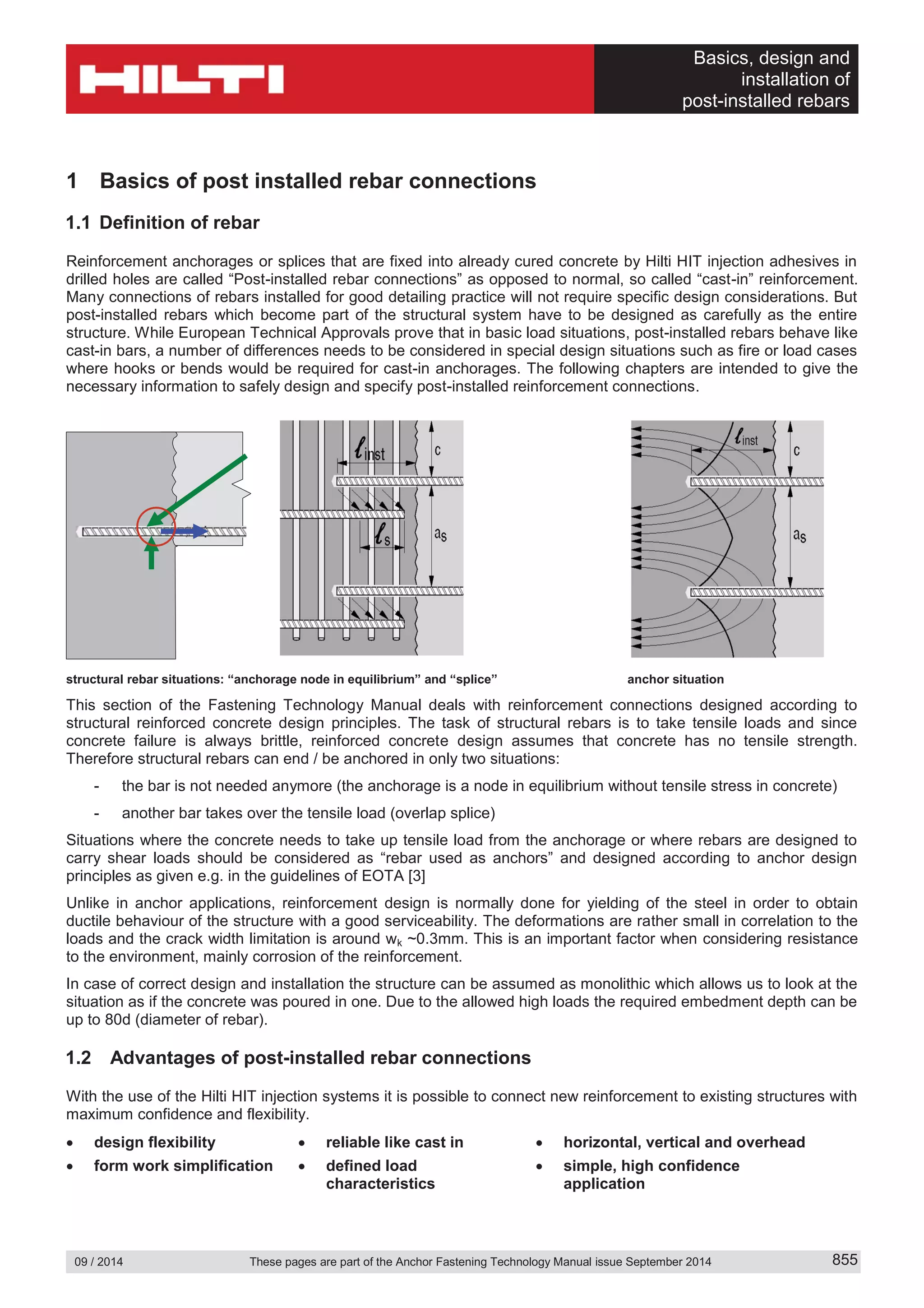 Basics, design and
installation of
post-installed rebars
09 / 2014 These pages are part of the Anchor Fastening Technology Manual issue September 2014 855
1 Basics of post installed rebar connections
1.1 Definition of rebar
Reinforcement anchorages or splices that are fixed into already cured concrete by Hilti HIT injection adhesives in
drilled holes are called “Post-installed rebar connections” as opposed to normal, so called “cast-in” reinforcement.
Many connections of rebars installed for good detailing practice will not require specific design considerations. But
post-installed rebars which become part of the structural system have to be designed as carefully as the entire
structure. While European Technical Approvals prove that in basic load situations, post-installed rebars behave like
cast-in bars, a number of differences needs to be considered in special design situations such as fire or load cases
where hooks or bends would be required for cast-in anchorages. The following chapters are intended to give the
necessary information to safely design and specify post-installed reinforcement connections.
structural rebar situations: “anchorage node in equilibrium” and “splice” anchor situation
This section of the Fastening Technology Manual deals with reinforcement connections designed according to
structural reinforced concrete design principles. The task of structural rebars is to take tensile loads and since
concrete failure is always brittle, reinforced concrete design assumes that concrete has no tensile strength.
Therefore structural rebars can end / be anchored in only two situations:
- the bar is not needed anymore (the anchorage is a node in equilibrium without tensile stress in concrete)
- another bar takes over the tensile load (overlap splice)
Situations where the concrete needs to take up tensile load from the anchorage or where rebars are designed to
carry shear loads should be considered as “rebar used as anchors” and designed according to anchor design
principles as given e.g. in the guidelines of EOTA [3]
Unlike in anchor applications, reinforcement design is normally done for yielding of the steel in order to obtain
ductile behaviour of the structure with a good serviceability. The deformations are rather small in correlation to the
loads and the crack width limitation is around wk ~0.3mm. This is an important factor when considering resistance
to the environment, mainly corrosion of the reinforcement.
In case of correct design and installation the structure can be assumed as monolithic which allows us to look at the
situation as if the concrete was poured in one. Due to the allowed high loads the required embedment depth can be
up to 80d (diameter of rebar).
1.2 Advantages of post-installed rebar connections
With the use of the Hilti HIT injection systems it is possible to connect new reinforcement to existing structures with
maximum confidence and flexibility.
design flexibility reliable like cast in horizontal, vertical and overhead
form work simplification defined load
characteristics
simple, high confidence
application
 