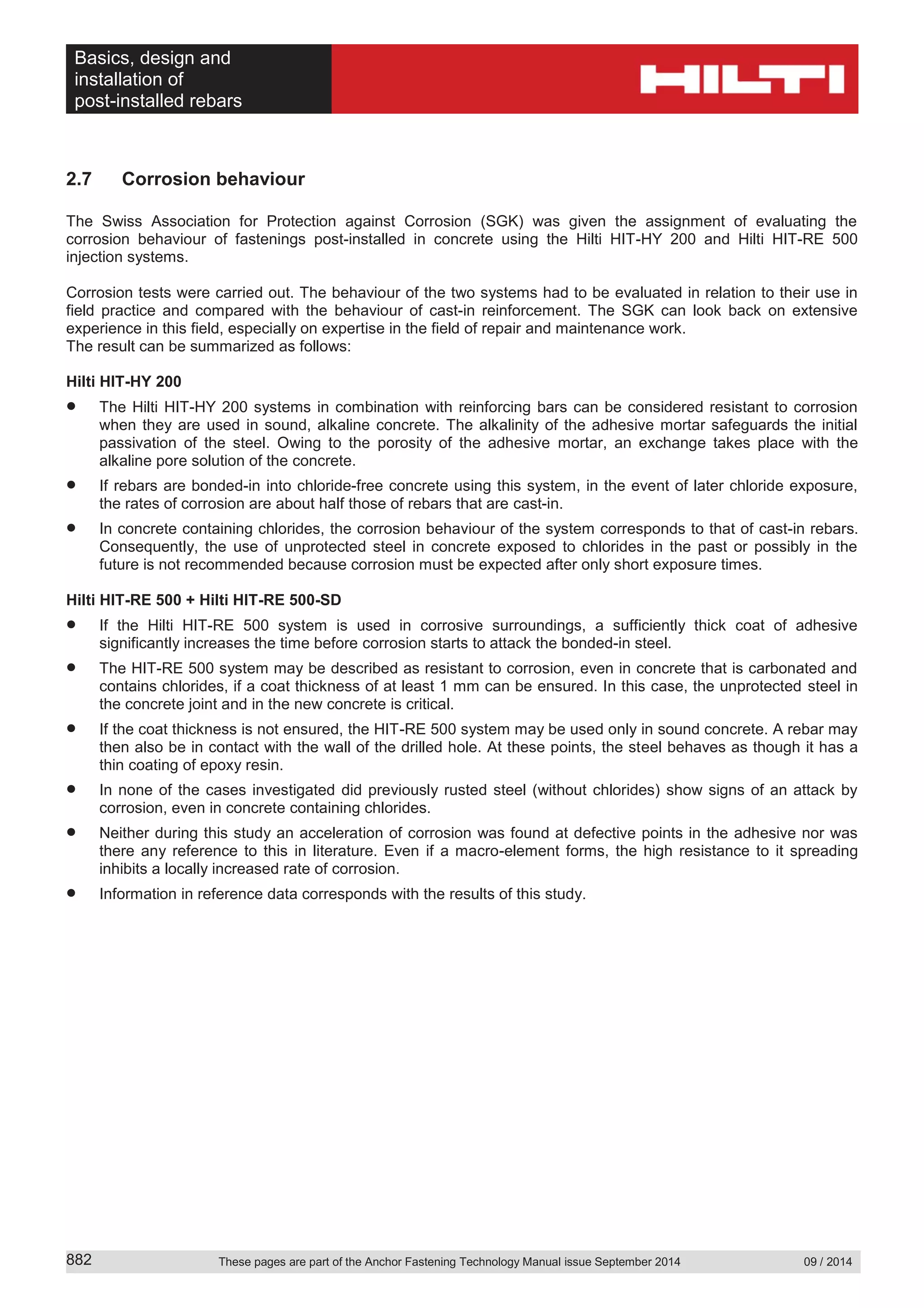 Basics, design and
installation of
post-installed rebars
These pages are part of the Anchor Fastening Technology Manual issue September 2014 09 / 2014882
2.7 Corrosion behaviour
The Swiss Association for Protection against Corrosion (SGK) was given the assignment of evaluating the
corrosion behaviour of fastenings post-installed in concrete using the Hilti HIT-HY 200 and Hilti HIT-RE 500
injection systems.
Corrosion tests were carried out. The behaviour of the two systems had to be evaluated in relation to their use in
field practice and compared with the behaviour of cast-in reinforcement. The SGK can look back on extensive
experience in this field, especially on expertise in the field of repair and maintenance work.
The result can be summarized as follows:
Hilti HIT-HY 200
The Hilti HIT-HY 200 systems in combination with reinforcing bars can be considered resistant to corrosion
when they are used in sound, alkaline concrete. The alkalinity of the adhesive mortar safeguards the initial
passivation of the steel. Owing to the porosity of the adhesive mortar, an exchange takes place with the
alkaline pore solution of the concrete.
If rebars are bonded-in into chloride-free concrete using this system, in the event of later chloride exposure,
the rates of corrosion are about half those of rebars that are cast-in.
In concrete containing chlorides, the corrosion behaviour of the system corresponds to that of cast-in rebars.
Consequently, the use of unprotected steel in concrete exposed to chlorides in the past or possibly in the
future is not recommended because corrosion must be expected after only short exposure times.
Hilti HIT-RE 500 + Hilti HIT-RE 500-SD
If the Hilti HIT-RE 500 system is used in corrosive surroundings, a sufficiently thick coat of adhesive
significantly increases the time before corrosion starts to attack the bonded-in steel.
The HIT-RE 500 system may be described as resistant to corrosion, even in concrete that is carbonated and
contains chlorides, if a coat thickness of at least 1 mm can be ensured. In this case, the unprotected steel in
the concrete joint and in the new concrete is critical.
If the coat thickness is not ensured, the HIT-RE 500 system may be used only in sound concrete. A rebar may
then also be in contact with the wall of the drilled hole. At these points, the steel behaves as though it has a
thin coating of epoxy resin.
In none of the cases investigated did previously rusted steel (without chlorides) show signs of an attack by
corrosion, even in concrete containing chlorides.
Neither during this study an acceleration of corrosion was found at defective points in the adhesive nor was
there any reference to this in literature. Even if a macro-element forms, the high resistance to it spreading
inhibits a locally increased rate of corrosion.
Information in reference data corresponds with the results of this study.
 