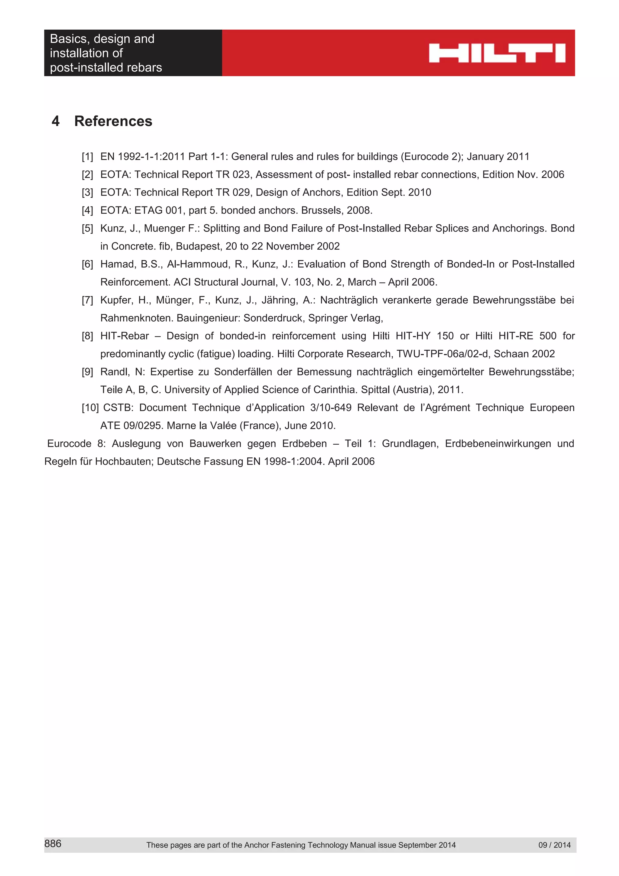Basics, design and
installation of
post-installed rebars
These pages are part of the Anchor Fastening Technology Manual issue September 2014 09 / 2014886
4 References
[1] EN 1992-1-1:2011 Part 1-1: General rules and rules for buildings (Eurocode 2); January 2011
[2] EOTA: Technical Report TR 023, Assessment of post- installed rebar connections, Edition Nov. 2006
[3] EOTA: Technical Report TR 029, Design of Anchors, Edition Sept. 2010
[4] EOTA: ETAG 001, part 5. bonded anchors. Brussels, 2008.
[5] Kunz, J., Muenger F.: Splitting and Bond Failure of Post-Installed Rebar Splices and Anchorings. Bond
in Concrete. fib, Budapest, 20 to 22 November 2002
[6] Hamad, B.S., Al-Hammoud, R., Kunz, J.: Evaluation of Bond Strength of Bonded-In or Post-Installed
Reinforcement. ACI Structural Journal, V. 103, No. 2, March – April 2006.
[7] Kupfer, H., Münger, F., Kunz, J., Jähring, A.: Nachträglich verankerte gerade Bewehrungsstäbe bei
Rahmenknoten. Bauingenieur: Sonderdruck, Springer Verlag,
[8] HIT-Rebar – Design of bonded-in reinforcement using Hilti HIT-HY 150 or Hilti HIT-RE 500 for
predominantly cyclic (fatigue) loading. Hilti Corporate Research, TWU-TPF-06a/02-d, Schaan 2002
[9] Randl, N: Expertise zu Sonderfällen der Bemessung nachträglich eingemörtelter Bewehrungsstäbe;
Teile A, B, C. University of Applied Science of Carinthia. Spittal (Austria), 2011.
[10] CSTB: Document Technique d’Application 3/10-649 Relevant de l’Agrément Technique Europeen
ATE 09/0295. Marne la Valée (France), June 2010.
Eurocode 8: Auslegung von Bauwerken gegen Erdbeben – Teil 1: Grundlagen, Erdbebeneinwirkungen und
Regeln für Hochbauten; Deutsche Fassung EN 1998-1:2004. April 2006
 