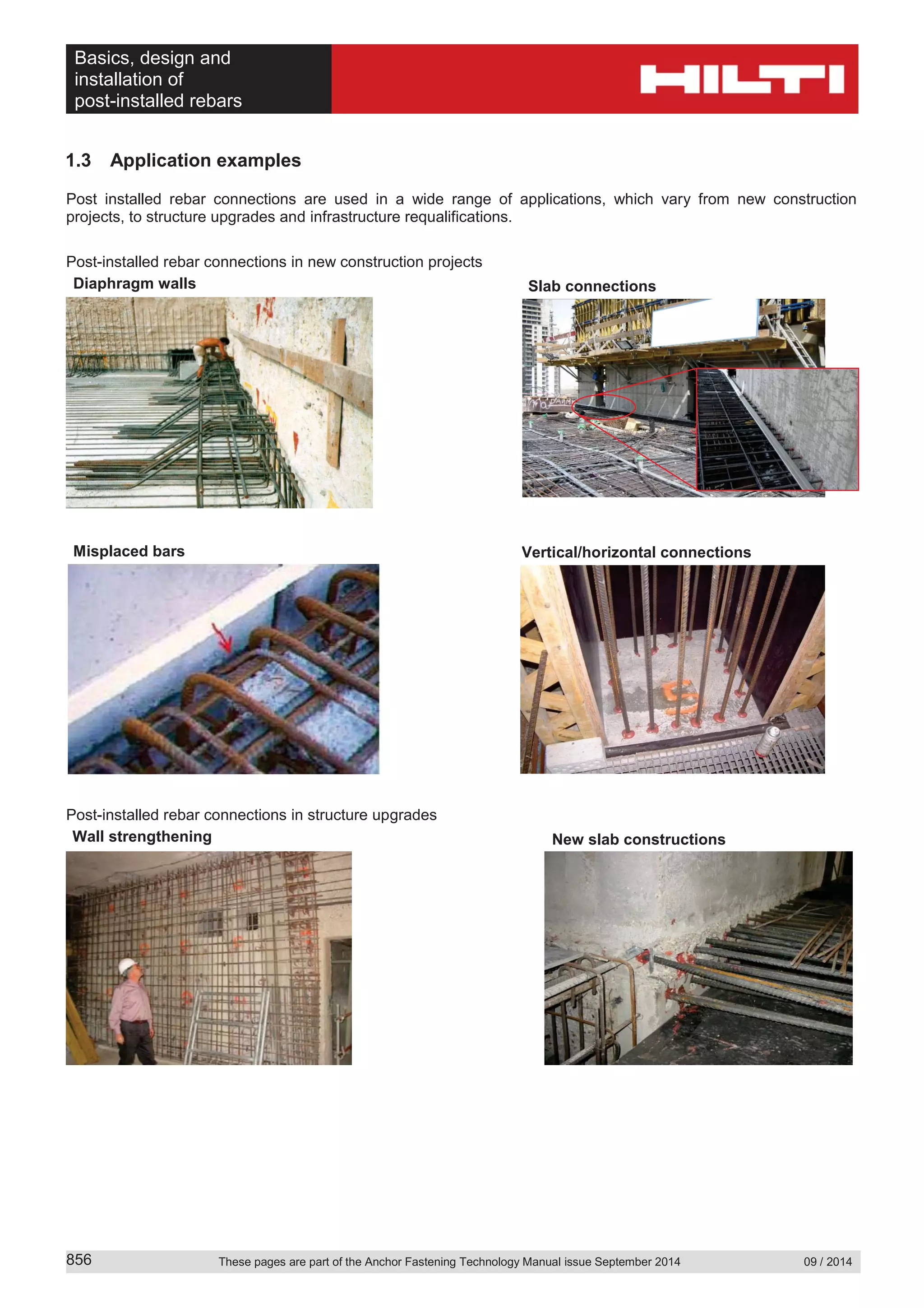 Basics, design and
installation of
post-installed rebars
These pages are part of the Anchor Fastening Technology Manual issue September 2014 09 / 2014856
1.3 Application examples
Post installed rebar connections are used in a wide range of applications, which vary from new construction
projects, to structure upgrades and infrastructure requalifications.
Post-installed rebar connections in new construction projects
Post-installed rebar connections in structure upgrades
Slab connectionsDiaphragm walls
Vertical/horizontal connectionsMisplaced bars
New slab constructionsWall strengthening
 