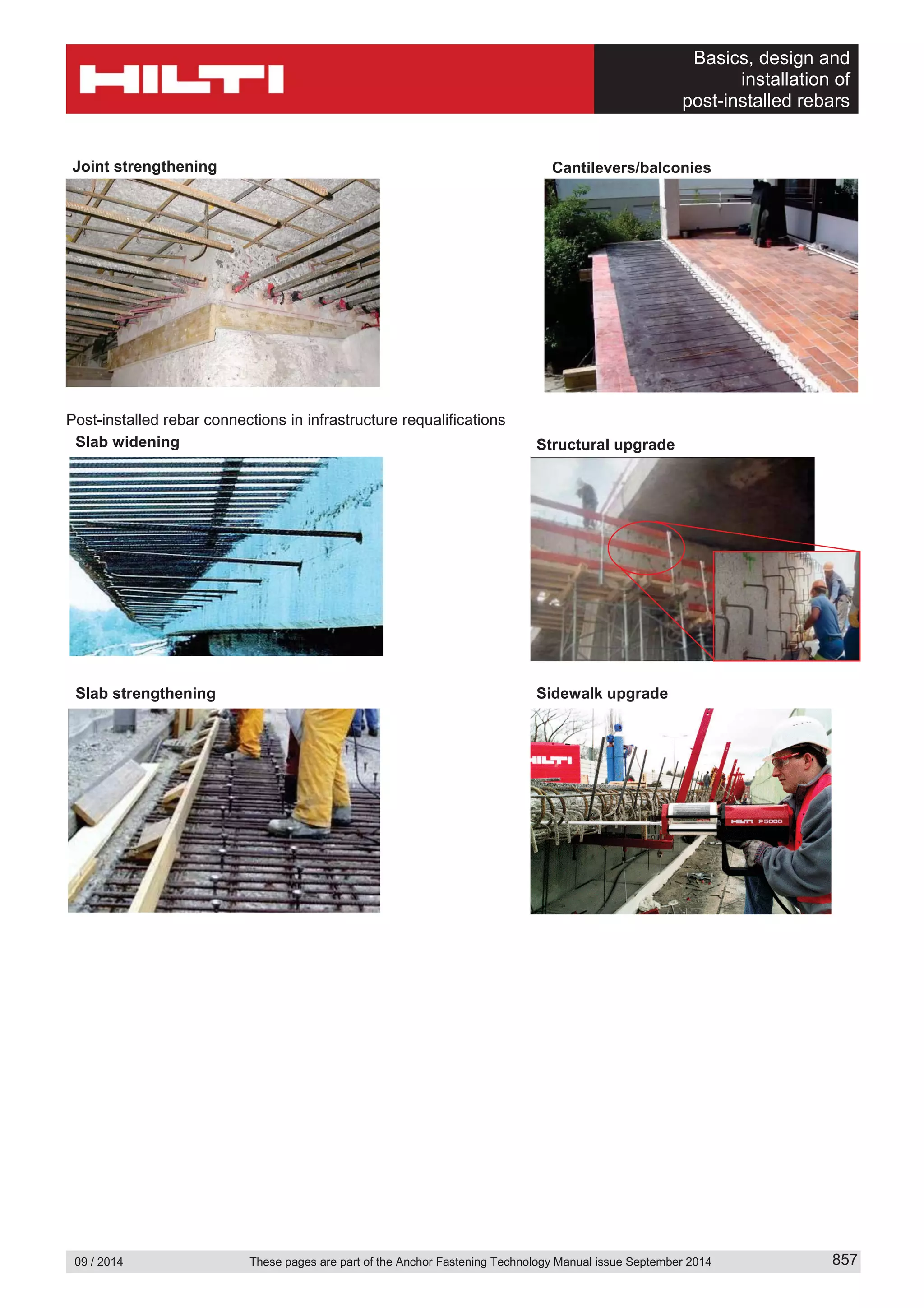 Basics, design and
installation of
post-installed rebars
09 / 2014 These pages are part of the Anchor Fastening Technology Manual issue September 2014 857
Post-installed rebar connections in infrastructure requalifications
Cantilevers/balconiesJoint strengthening
Structural upgradeSlab widening
Sidewalk upgradeSlab strengthening
 