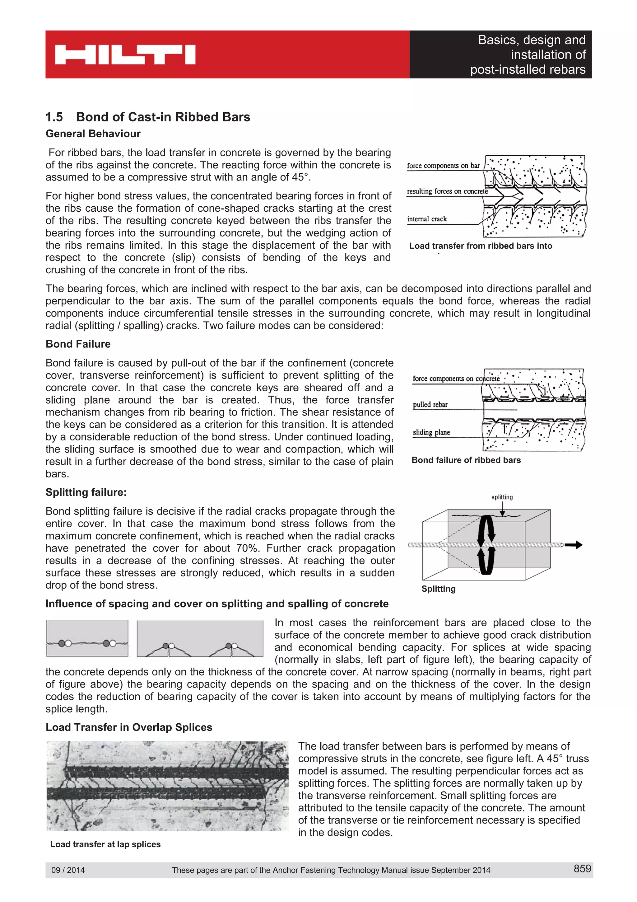 Basics, design and
installation of
post-installed rebars
09 / 2014 These pages are part of the Anchor Fastening Technology Manual issue September 2014 859
1.5 Bond of Cast-in Ribbed Bars
General Behaviour
For ribbed bars, the load transfer in concrete is governed by the bearing
of the ribs against the concrete. The reacting force within the concrete is
assumed to be a compressive strut with an angle of 45°.
For higher bond stress values, the concentrated bearing forces in front of
the ribs cause the formation of cone-shaped cracks starting at the crest
of the ribs. The resulting concrete keyed between the ribs transfer the
bearing forces into the surrounding concrete, but the wedging action of
the ribs remains limited. In this stage the displacement of the bar with
respect to the concrete (slip) consists of bending of the keys and
crushing of the concrete in front of the ribs.
The bearing forces, which are inclined with respect to the bar axis, can be decomposed into directions parallel and
perpendicular to the bar axis. The sum of the parallel components equals the bond force, whereas the radial
components induce circumferential tensile stresses in the surrounding concrete, which may result in longitudinal
radial (splitting / spalling) cracks. Two failure modes can be considered:
Bond Failure
Bond failure is caused by pull-out of the bar if the confinement (concrete
cover, transverse reinforcement) is sufficient to prevent splitting of the
concrete cover. In that case the concrete keys are sheared off and a
sliding plane around the bar is created. Thus, the force transfer
mechanism changes from rib bearing to friction. The shear resistance of
the keys can be considered as a criterion for this transition. It is attended
by a considerable reduction of the bond stress. Under continued loading,
the sliding surface is smoothed due to wear and compaction, which will
result in a further decrease of the bond stress, similar to the case of plain
bars.
Splitting failure:
Bond splitting failure is decisive if the radial cracks propagate through the
entire cover. In that case the maximum bond stress follows from the
maximum concrete confinement, which is reached when the radial cracks
have penetrated the cover for about 70%. Further crack propagation
results in a decrease of the confining stresses. At reaching the outer
surface these stresses are strongly reduced, which results in a sudden
drop of the bond stress.
Influence of spacing and cover on splitting and spalling of concrete
In most cases the reinforcement bars are placed close to the
surface of the concrete member to achieve good crack distribution
and economical bending capacity. For splices at wide spacing
(normally in slabs, left part of figure left), the bearing capacity of
the concrete depends only on the thickness of the concrete cover. At narrow spacing (normally in beams, right part
of figure above) the bearing capacity depends on the spacing and on the thickness of the cover. In the design
codes the reduction of bearing capacity of the cover is taken into account by means of multiplying factors for the
splice length.
Load Transfer in Overlap Splices
The load transfer between bars is performed by means of
compressive struts in the concrete, see figure left. A 45° truss
model is assumed. The resulting perpendicular forces act as
splitting forces. The splitting forces are normally taken up by
the transverse reinforcement. Small splitting forces are
attributed to the tensile capacity of the concrete. The amount
of the transverse or tie reinforcement necessary is specified
in the design codes.
Splitting
Load transfer at lap splices
Bond failure of ribbed bars
Load transfer from ribbed bars into
t
 