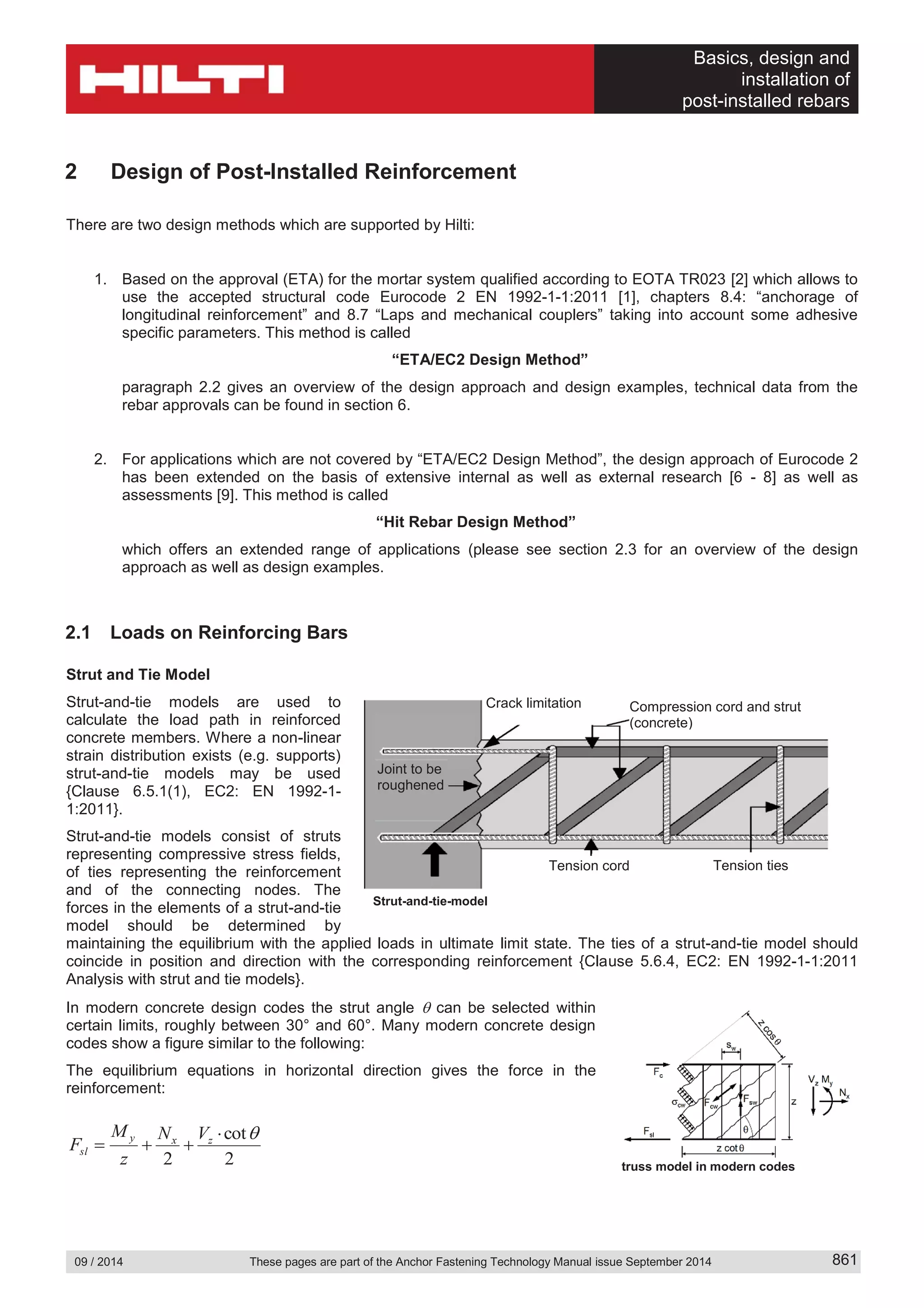 Basics, design and
installation of
post-installed rebars
09 / 2014 These pages are part of the Anchor Fastening Technology Manual issue September 2014 861
2 Design of Post-Installed Reinforcement
There are two design methods which are supported by Hilti:
1. Based on the approval (ETA) for the mortar system qualified according to EOTA TR023 [2] which allows to
use the accepted structural code Eurocode 2 EN 1992-1-1:2011 [1], chapters 8.4: “anchorage of
longitudinal reinforcement” and 8.7 “Laps and mechanical couplers” taking into account some adhesive
specific parameters. This method is called
“ETA/EC2 Design Method”
paragraph 2.2 gives an overview of the design approach and design examples, technical data from the
rebar approvals can be found in section 6.
2. For applications which are not covered by “ETA/EC2 Design Method”, the design approach of Eurocode 2
has been extended on the basis of extensive internal as well as external research [6 - 8] as well as
assessments [9]. This method is called
“Hit Rebar Design Method”
which offers an extended range of applications (please see section 2.3 for an overview of the design
approach as well as design examples.
2.1 Loads on Reinforcing Bars
Strut and Tie Model
Strut-and-tie models are used to
calculate the load path in reinforced
concrete members. Where a non-linear
strain distribution exists (e.g. supports)
strut-and-tie models may be used
{Clause 6.5.1(1), EC2: EN 1992-1-
1:2011}.
Strut-and-tie models consist of struts
representing compressive stress fields,
of ties representing the reinforcement
and of the connecting nodes. The
forces in the elements of a strut-and-tie
model should be determined by
maintaining the equilibrium with the applied loads in ultimate limit state. The ties of a strut-and-tie model should
coincide in position and direction with the corresponding reinforcement {Clause 5.6.4, EC2: EN 1992-1-1:2011
Analysis with strut and tie models}.
In modern concrete design codes the strut angle can be selected within
certain limits, roughly between 30° and 60°. Many modern concrete design
codes show a figure similar to the following:
The equilibrium equations in horizontal direction gives the force in the
reinforcement:
2
cot
2
zxy
sl
VN
z
M
F
Crack limitation Compression cord and strut
(concrete)
Tension cord Tension ties
Joint to be
roughened
Strut-and-tie-model
truss model in modern codes
 