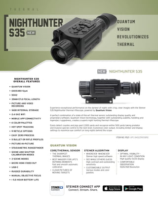 STEINER-OPTICS.COM
6
QUANTUM
VISION
REVOLUTIONIZES
THERMAL
T H E R M A L
NIGHTHUNTER S35
Experience exceptional performance on the darkest of nights with crisp, clear images with the Steiner
S35 Nighthunter thermal riflescope, powered by Quantum Vision.
A perfect combination of a state-of-the-art thermal sensor, outstanding display quality and
proprietary software. Quantum Vision technology, together with outstanding usability, handling and
legendary ruggedness, creates a superb night hunting thermal riflescope.
Easily detect coyotes and pigs past 2,000 yards and recognize within 500 yards taking predator
and invasive species control to the next level. Customize color output, including Amber and display
settings to maximize eye comfort on long nights behind the scope.
ITEM NO. 9521 UPC 840229105892
NIGHTHUNTER S35
OVERALL FEATURES
• QUANTUM VISION
• 640X480 12μm
• 50HZ
• 35MM F/1.0 FOCAL LENGTH
•	
PICTURE AND VIDEO
RECORDING
• 16GB INTERNAL STORAGE
• 2.4 GHZ WIFI
• MOBILE APP CONNECTIVITY
• 6 COLOR PALETTES
• HOT SPOT TRACKING
• 9 RETICLE OPTIONS
• EASY ZERO PROCESS
• 5 BULLET OR RIFLE PROFILES
• PICTURE-IN-PICTURE
• STADIAMETRIC RANGEFINDER
•	
SCENE AND SHUTTER
CALIBRATION MODES
• 3 SCENE MODES
• MICRO HDMI VIDEO OUT
• USB-C
• RUGGED DURABILITY
• MANUAL OBJECTIVE FOCUS
•  5.5 HOUR BATTERY LIFE
NEW
NEW
CORE/THERMAL SENSOR
•	
THE SHARPEST
THERMAL IMAGES
•	
BEST IMAGERY FOR LIFE‘S
DEFINING MOMENTS
	
Fast and smooth automatic
calibration
•	
CLEAR PICTURES OF
MOVING TARGETS
STEINER ALGORITHM
•	
WHEREVER -WHENEVER
Steiner high speed software
•	
SEE WHILE OTHERS GUESS
	
High contrast and outstanding
sensitivity
•	
CUSTOMIZABLE OUTPUT
	
Various modes and color
palettes
DISPLAY
•	
OPTIMAL VISIBILITY -
IN ANY LIGHT CONDITION
High quality OLED display
•	
COMFORTABLE
OBSERVATION
1024x768 Resolution
QUANTUM VISION
STEINER CONNECT APP
Connect. Stream. Share.
 