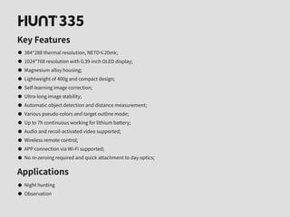 335
Key Features
384*288 thermal resolution, NETD≤20mk;
1024*768 resolution with 0.39-inch OLED display;
Magnesium alloy housing;
Lightweight of 400g and compact design;
Self-learning image correction;
Ultra-long image stability;
Automatic object detection and distance measurement;
Various pseudo colors and target outline mode;
Up to 7h continuous working for lithium battery;
Audio and recoil-activated video supported;
Wireless remote control;
APP connection via Wi-Fi supported;
No re-zeroing required and quick attachment to day optics;
Applications
Night hunting
Observation
