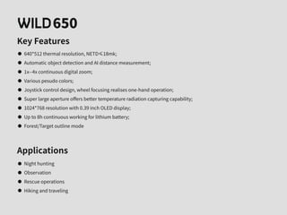 650
Key Features
640*512 thermal resolution, NETD≤18mk;
Automatic object detection and AI distance measurement;
1x--4x continuous digital zoom;
Various pesudo colors;
Joystick control design, wheel focusing realises one-hand operation;
Super large aperture oﬀers better temperature radiation capturing capability;
1024*768 resolution with 0.39 inch OLED display;
Up to 8h continuous working for lithium battery;
Forest/Target outline mode
Applications
Night hunting
Observation
Rescue operations
Hiking and traveling
 