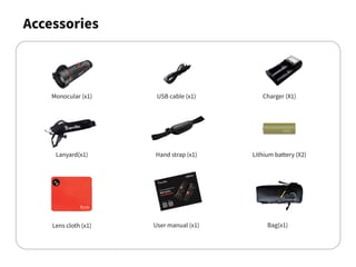 Accessories
Monocular (x1)
Lanyard(x1)
Lens cloth (x1) User manual (x1)
USB cable (x1)
Hand strap (x1)
Charger (X1)
Lithium battery (X2)
Bag(x1)
 