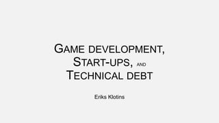 GAME DEVELOPMENT,
START-UPS, AND
TECHNICAL DEBT
Eriks Klotins
 