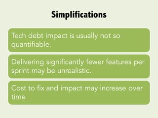 Simplifications
Tech debt impact is usually not so
quantifiable.
Delivering significantly fewer features per
sprint may be unrealistic.
Cost to fix and impact may increase over
time
 