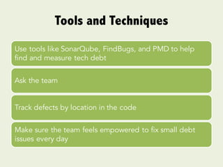 Tools and Techniques
Use tools like SonarQube, FindBugs, and PMD to help
find and measure tech debt
Ask the team
Track defects by location in the code
Make sure the team feels empowered to fix small debt
issues every day
 