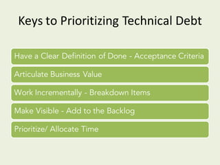 Keys	to	Prioritizing	Technical	Debt
Have a Clear Definition of Done - Acceptance Criteria
Articulate Business Value
Work Incrementally - Breakdown Items
Make Visible - Add to the Backlog
Prioritize/ Allocate Time
 