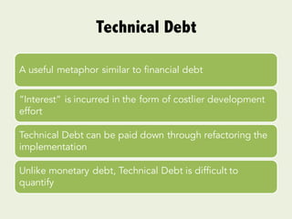 Technical Debt
A useful metaphor similar to financial debt
“Interest” is incurred in the form of costlier development
effort
Technical Debt can be paid down through refactoring the
implementation
Unlike monetary debt, Technical Debt is difficult to
quantify
 