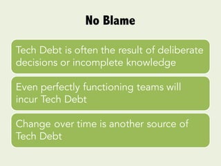 No Blame
Tech Debt is often the result of deliberate
decisions or incomplete knowledge
Even perfectly functioning teams will
incur Tech Debt
Change over time is another source of
Tech Debt
 