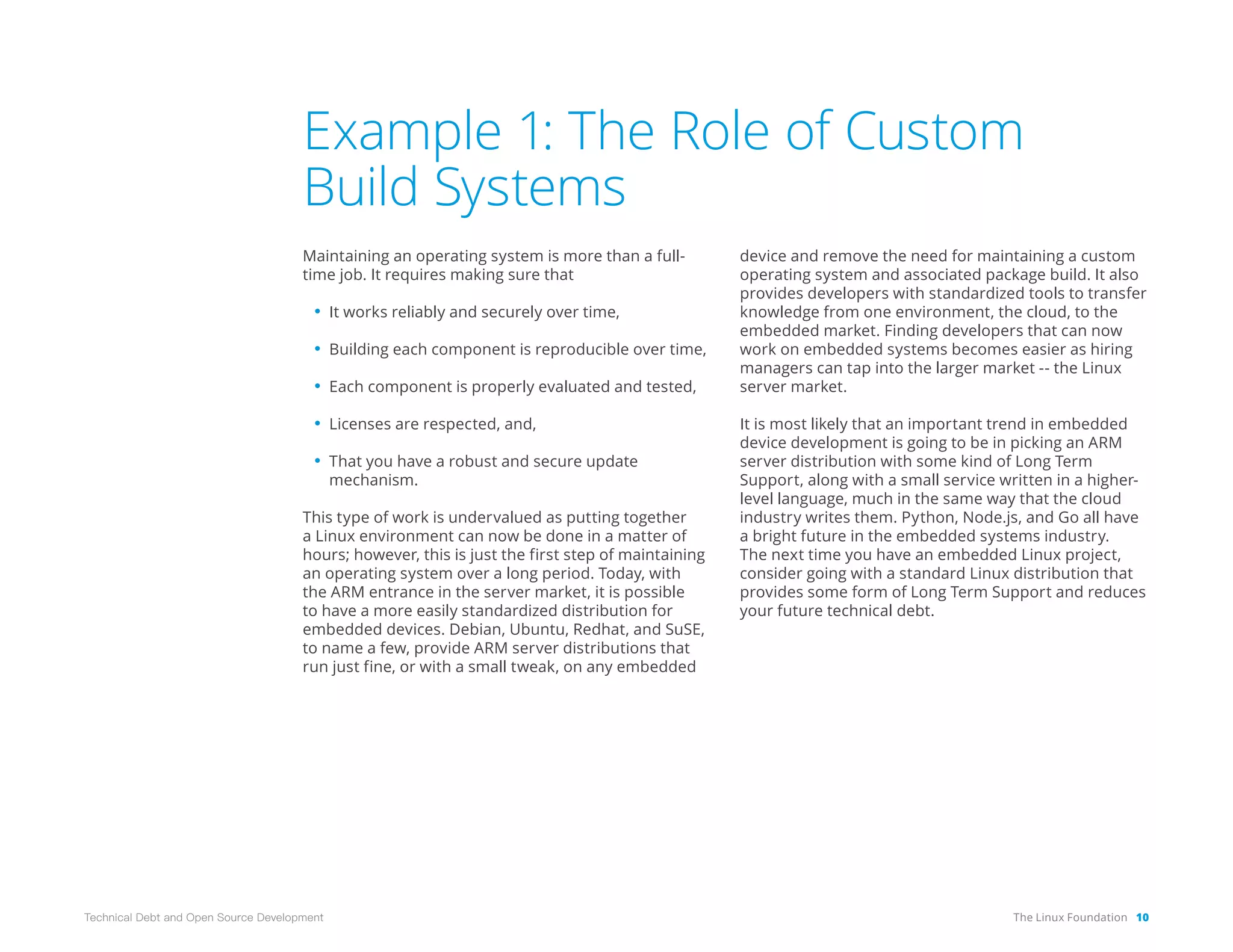 The Linux Foundation 10
Technical Debt and Open Source Development
Example 1: The Role of Custom
Build Systems
Maintaining an operating system is more than a full-
time job. It requires making sure that
• It works reliably and securely over time,
• Building each component is reproducible over time,
• Each component is properly evaluated and tested,
• Licenses are respected, and,
• That you have a robust and secure update
mechanism.
This type of work is undervalued as putting together
a Linux environment can now be done in a matter of
hours; however, this is just the first step of maintaining
an operating system over a long period. Today, with
the ARM entrance in the server market, it is possible
to have a more easily standardized distribution for
embedded devices. Debian, Ubuntu, Redhat, and SuSE,
to name a few, provide ARM server distributions that
run just fine, or with a small tweak, on any embedded
device and remove the need for maintaining a custom
operating system and associated package build. It also
provides developers with standardized tools to transfer
knowledge from one environment, the cloud, to the
embedded market. Finding developers that can now
work on embedded systems becomes easier as hiring
managers can tap into the larger market -- the Linux
server market.
It is most likely that an important trend in embedded
device development is going to be in picking an ARM
server distribution with some kind of Long Term
Support, along with a small service written in a higher-
level language, much in the same way that the cloud
industry writes them. Python, Node.js, and Go all have
a bright future in the embedded systems industry.
The next time you have an embedded Linux project,
consider going with a standard Linux distribution that
provides some form of Long Term Support and reduces
your future technical debt.
 