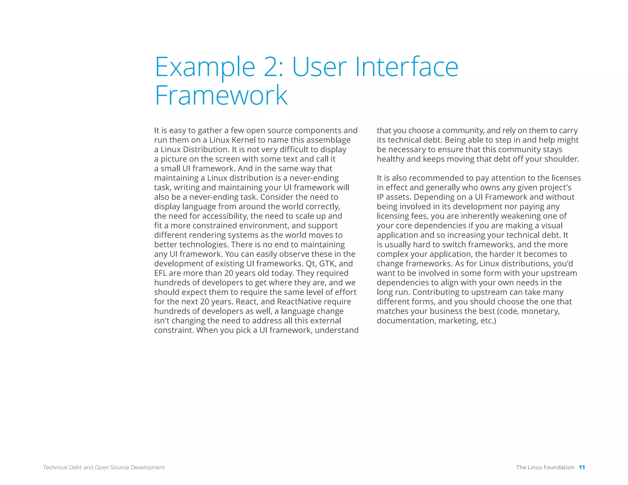 The Linux Foundation 11
Technical Debt and Open Source Development
Example 2: User Interface
Framework
It is easy to gather a few open source components and
run them on a Linux Kernel to name this assemblage
a Linux Distribution. It is not very difficult to display
a picture on the screen with some text and call it
a small UI framework. And in the same way that
maintaining a Linux distribution is a never-ending
task, writing and maintaining your UI framework will
also be a never-ending task. Consider the need to
display language from around the world correctly,
the need for accessibility, the need to scale up and
fit a more constrained environment, and support
different rendering systems as the world moves to
better technologies. There is no end to maintaining
any UI framework. You can easily observe these in the
development of existing UI frameworks. Qt, GTK, and
EFL are more than 20 years old today. They required
hundreds of developers to get where they are, and we
should expect them to require the same level of effort
for the next 20 years. React, and ReactNative require
hundreds of developers as well, a language change
isn’t changing the need to address all this external
constraint. When you pick a UI framework, understand
that you choose a community, and rely on them to carry
its technical debt. Being able to step in and help might
be necessary to ensure that this community stays
healthy and keeps moving that debt off your shoulder.
It is also recommended to pay attention to the licenses
in effect and generally who owns any given project’s
IP assets. Depending on a UI Framework and without
being involved in its development nor paying any
licensing fees, you are inherently weakening one of
your core dependencies if you are making a visual
application and so increasing your technical debt. It
is usually hard to switch frameworks, and the more
complex your application, the harder it becomes to
change frameworks. As for Linux distributions, you’d
want to be involved in some form with your upstream
dependencies to align with your own needs in the
long run. Contributing to upstream can take many
different forms, and you should choose the one that
matches your business the best (code, monetary,
documentation, marketing, etc.)
 