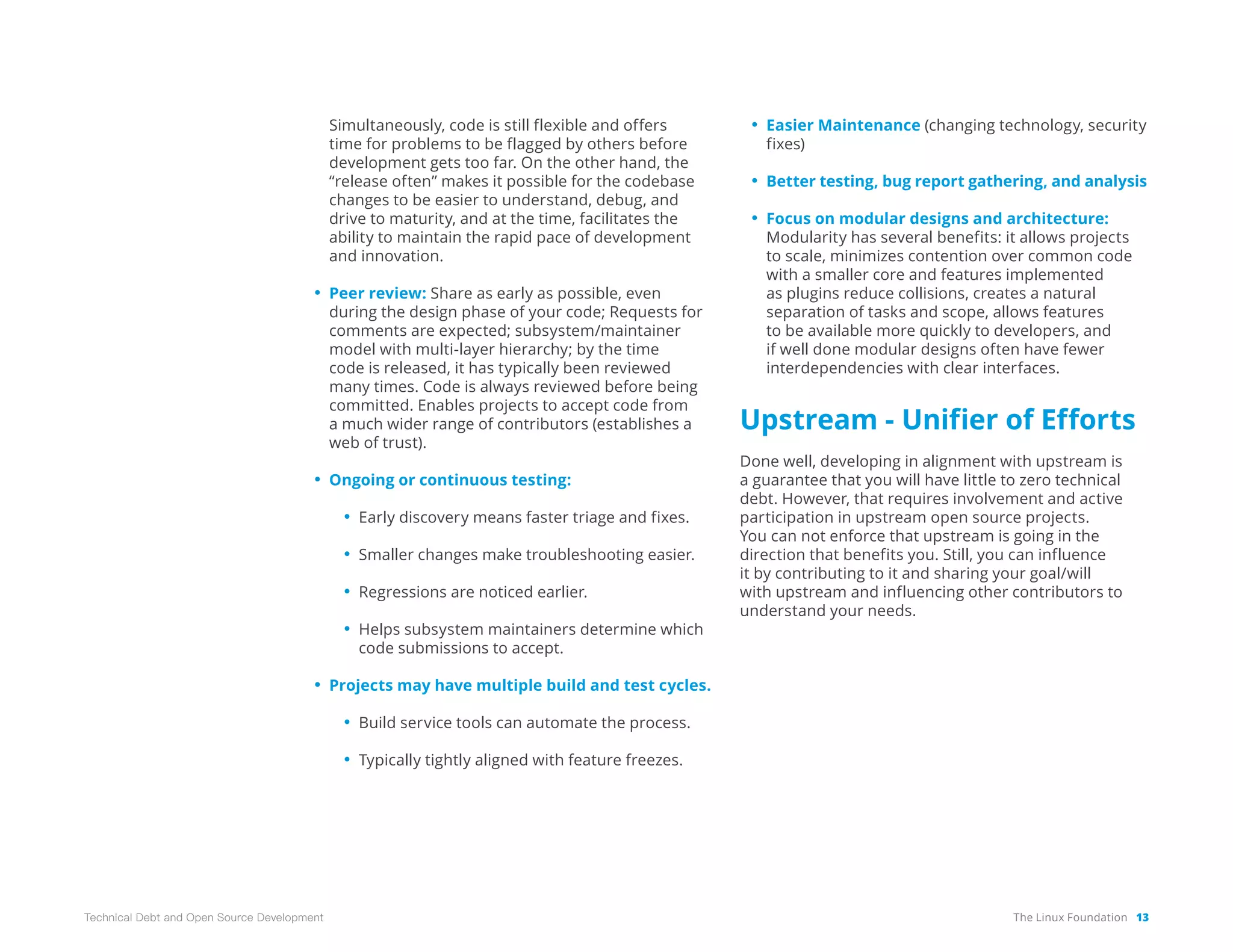 The Linux Foundation 13
Technical Debt and Open Source Development
Simultaneously, code is still flexible and offers
time for problems to be flagged by others before
development gets too far. On the other hand, the
“release often” makes it possible for the codebase
changes to be easier to understand, debug, and
drive to maturity, and at the time, facilitates the
ability to maintain the rapid pace of development
and innovation.
• Peer review: Share as early as possible, even
during the design phase of your code; Requests for
comments are expected; subsystem/maintainer
model with multi-layer hierarchy; by the time
code is released, it has typically been reviewed
many times. Code is always reviewed before being
committed. Enables projects to accept code from
a much wider range of contributors (establishes a
web of trust).
• Ongoing or continuous testing:
• Early discovery means faster triage and fixes.
• Smaller changes make troubleshooting easier.
• Regressions are noticed earlier.
• Helps subsystem maintainers determine which
code submissions to accept.
• Projects may have multiple build and test cycles.
• Build service tools can automate the process.
• Typically tightly aligned with feature freezes.
• Easier Maintenance (changing technology, security
fixes)
• Better testing, bug report gathering, and analysis
• Focus on modular designs and architecture:
Modularity has several benefits: it allows projects
to scale, minimizes contention over common code
with a smaller core and features implemented
as plugins reduce collisions, creates a natural
separation of tasks and scope, allows features
to be available more quickly to developers, and
if well done modular designs often have fewer
interdependencies with clear interfaces.
Upstream - Unifier of Efforts
Done well, developing in alignment with upstream is
a guarantee that you will have little to zero technical
debt. However, that requires involvement and active
participation in upstream open source projects.
You can not enforce that upstream is going in the
direction that benefits you. Still, you can influence
it by contributing to it and sharing your goal/will
with upstream and influencing other contributors to
understand your needs.
 