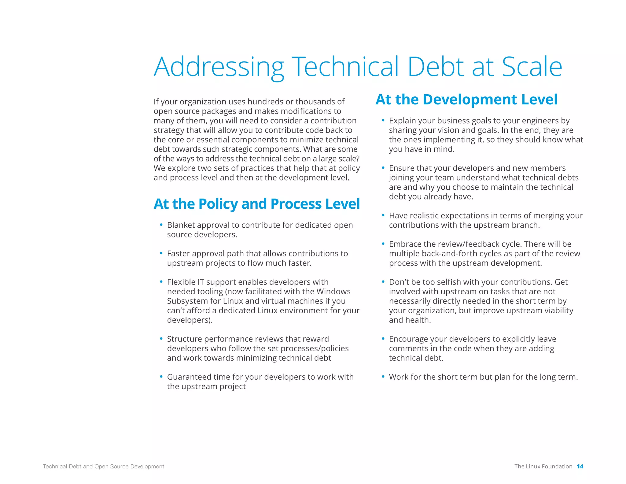 The Linux Foundation 14
Technical Debt and Open Source Development
Addressing Technical Debt at Scale
If your organization uses hundreds or thousands of
open source packages and makes modifications to
many of them, you will need to consider a contribution
strategy that will allow you to contribute code back to
the core or essential components to minimize technical
debt towards such strategic components. What are some
of the ways to address the technical debt on a large scale?
We explore two sets of practices that help that at policy
and process level and then at the development level.
At the Policy and Process Level
• Blanket approval to contribute for dedicated open
source developers.
• Faster approval path that allows contributions to
upstream projects to flow much faster.
• Flexible IT support enables developers with
needed tooling (now facilitated with the Windows
Subsystem for Linux and virtual machines if you
can’t afford a dedicated Linux environment for your
developers).
• Structure performance reviews that reward
developers who follow the set processes/policies
and work towards minimizing technical debt
• Guaranteed time for your developers to work with
the upstream project
At the Development Level
• Explain your business goals to your engineers by
sharing your vision and goals. In the end, they are
the ones implementing it, so they should know what
you have in mind.
• Ensure that your developers and new members
joining your team understand what technical debts
are and why you choose to maintain the technical
debt you already have.
• Have realistic expectations in terms of merging your
contributions with the upstream branch.
• Embrace the review/feedback cycle. There will be
multiple back-and-forth cycles as part of the review
process with the upstream development.
• Don’t be too selfish with your contributions. Get
involved with upstream on tasks that are not
necessarily directly needed in the short term by
your organization, but improve upstream viability
and health.
• Encourage your developers to explicitly leave
comments in the code when they are adding
technical debt.
• Work for the short term but plan for the long term.
 