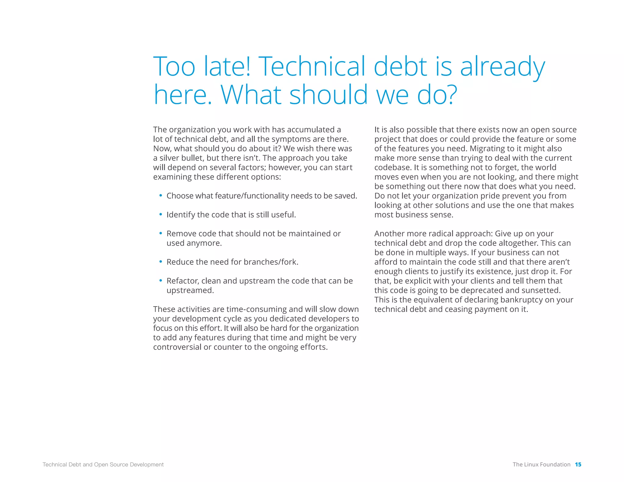The Linux Foundation 15
Technical Debt and Open Source Development
Too late! Technical debt is already
here. What should we do?
The organization you work with has accumulated a
lot of technical debt, and all the symptoms are there.
Now, what should you do about it? We wish there was
a silver bullet, but there isn’t. The approach you take
will depend on several factors; however, you can start
examining these different options:
• Choose what feature/functionality needs to be saved.
• Identify the code that is still useful.
• Remove code that should not be maintained or
used anymore.
• Reduce the need for branches/fork.
• Refactor, clean and upstream the code that can be
upstreamed.
These activities are time-consuming and will slow down
your development cycle as you dedicated developers to
focus on this effort. It will also be hard for the organization
to add any features during that time and might be very
controversial or counter to the ongoing efforts.
It is also possible that there exists now an open source
project that does or could provide the feature or some
of the features you need. Migrating to it might also
make more sense than trying to deal with the current
codebase. It is something not to forget, the world
moves even when you are not looking, and there might
be something out there now that does what you need.
Do not let your organization pride prevent you from
looking at other solutions and use the one that makes
most business sense.
Another more radical approach: Give up on your
technical debt and drop the code altogether. This can
be done in multiple ways. If your business can not
afford to maintain the code still and that there aren’t
enough clients to justify its existence, just drop it. For
that, be explicit with your clients and tell them that
this code is going to be deprecated and sunsetted.
This is the equivalent of declaring bankruptcy on your
technical debt and ceasing payment on it.
 