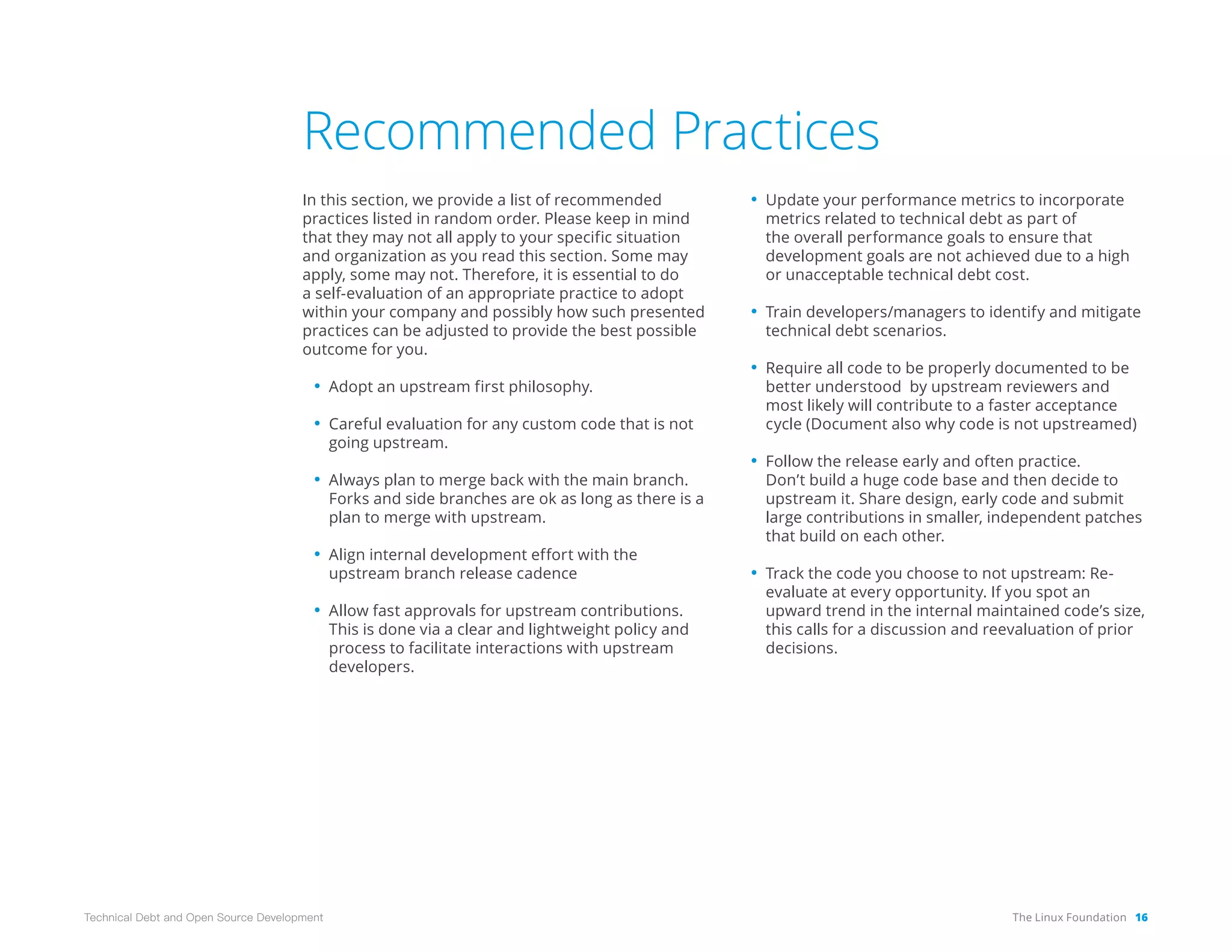 The Linux Foundation 16
Technical Debt and Open Source Development
Recommended Practices
In this section, we provide a list of recommended
practices listed in random order. Please keep in mind
that they may not all apply to your specific situation
and organization as you read this section. Some may
apply, some may not. Therefore, it is essential to do
a self-evaluation of an appropriate practice to adopt
within your company and possibly how such presented
practices can be adjusted to provide the best possible
outcome for you.
• Adopt an upstream first philosophy.
• Careful evaluation for any custom code that is not
going upstream.
• Always plan to merge back with the main branch.
Forks and side branches are ok as long as there is a
plan to merge with upstream.
• Align internal development effort with the
upstream branch release cadence
• Allow fast approvals for upstream contributions.
This is done via a clear and lightweight policy and
process to facilitate interactions with upstream
developers.
• Update your performance metrics to incorporate
metrics related to technical debt as part of
the overall performance goals to ensure that
development goals are not achieved due to a high
or unacceptable technical debt cost.
• Train developers/managers to identify and mitigate
technical debt scenarios.
• Require all code to be properly documented to be
better understood by upstream reviewers and
most likely will contribute to a faster acceptance
cycle (Document also why code is not upstreamed)
• Follow the release early and often practice.
Don’t build a huge code base and then decide to
upstream it. Share design, early code and submit
large contributions in smaller, independent patches
that build on each other.
• Track the code you choose to not upstream: Re-
evaluate at every opportunity. If you spot an
upward trend in the internal maintained code’s size,
this calls for a discussion and reevaluation of prior
decisions.
 