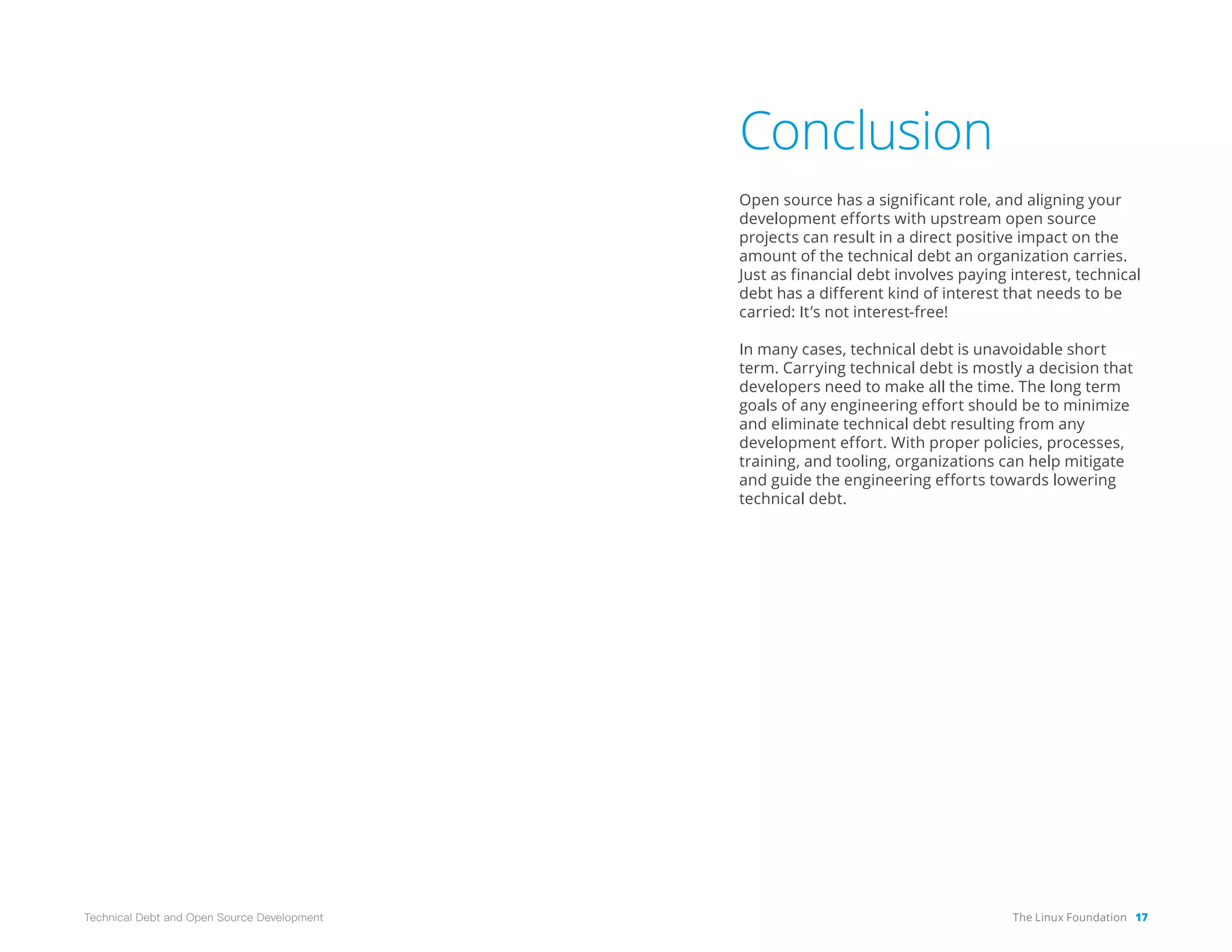 The Linux Foundation 17
Technical Debt and Open Source Development
Conclusion
Open source has a significant role, and aligning your
development efforts with upstream open source
projects can result in a direct positive impact on the
amount of the technical debt an organization carries.
Just as financial debt involves paying interest, technical
debt has a different kind of interest that needs to be
carried: It’s not interest-free!
In many cases, technical debt is unavoidable short
term. Carrying technical debt is mostly a decision that
developers need to make all the time. The long term
goals of any engineering effort should be to minimize
and eliminate technical debt resulting from any
development effort. With proper policies, processes,
training, and tooling, organizations can help mitigate
and guide the engineering efforts towards lowering
technical debt.
 