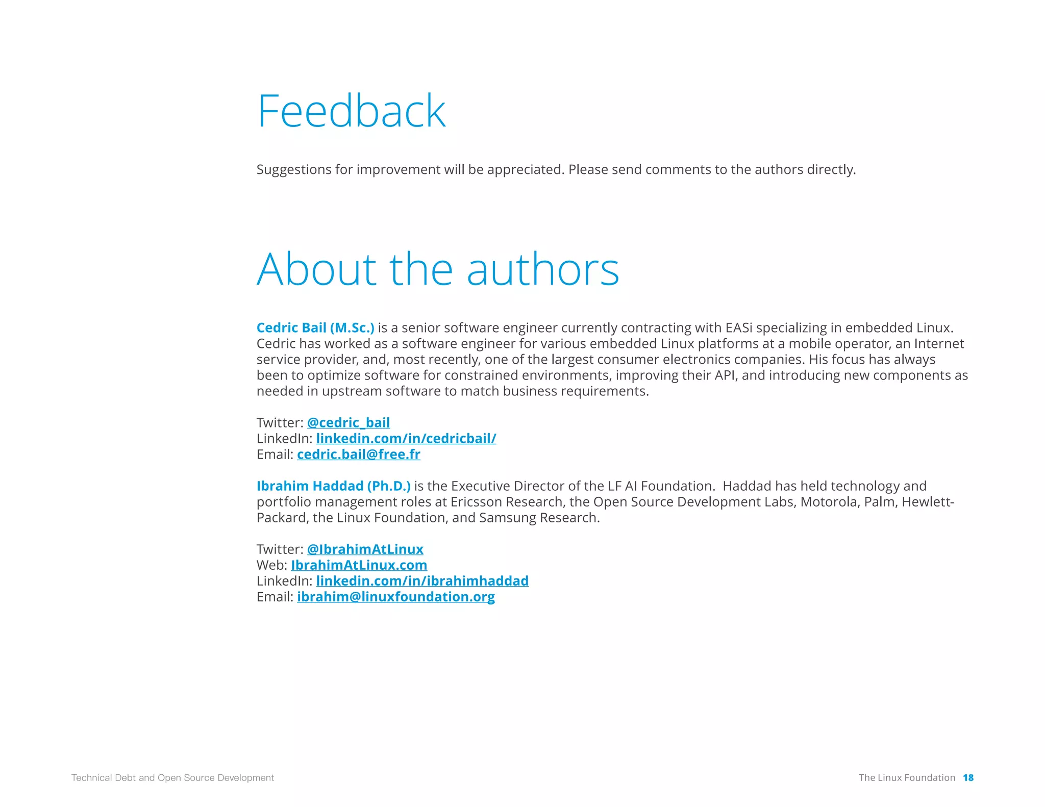 The Linux Foundation 18
Technical Debt and Open Source Development
Feedback
Suggestions for improvement will be appreciated. Please send comments to the authors directly.
About the authors
Cedric Bail (M.Sc.) is a senior software engineer currently contracting with EASi specializing in embedded Linux.
Cedric has worked as a software engineer for various embedded Linux platforms at a mobile operator, an Internet
service provider, and, most recently, one of the largest consumer electronics companies. His focus has always
been to optimize software for constrained environments, improving their API, and introducing new components as
needed in upstream software to match business requirements.
Twitter: @cedric_bail
LinkedIn: linkedin.com/in/cedricbail/
Email: cedric.bail@free.fr
Ibrahim Haddad (Ph.D.) is the Executive Director of the LF AI Foundation. Haddad has held technology and
portfolio management roles at Ericsson Research, the Open Source Development Labs, Motorola, Palm, Hewlett-
Packard, the Linux Foundation, and Samsung Research.
Twitter: @IbrahimAtLinux
Web: IbrahimAtLinux.com
LinkedIn: linkedin.com/in/ibrahimhaddad
Email: ibrahim@linuxfoundation.org
 